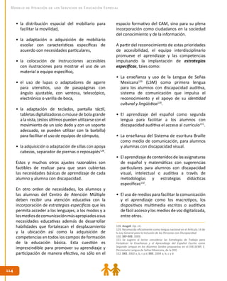 114114
Modelo de Atención de los Servicios de Educación Especial
•	 la distribución espacial del mobiliario para
facilitar la movilidad,
•	 la adaptación o adquisición de mobiliario
escolar con características específicas de
acuerdo con necesidades particulares,
•	 la colocación de instrucciones accesibles
con ilustraciones para mostrar el uso de un
material o equipo específico,
•	 el uso de lupas o adaptadores de agarre
para utensilios, uso de pasapáginas con
ángulo ajustable, con ventosa, telescópico,
electrónico o varilla de boca,
•	 la adaptación de teclados, pantalla táctil,
tabletas digitalizadoras o mouse de bola grande
a la vista, (éstos últimos pueden utilizarse con el
movimiento de un solo dedo y con un soporte
adecuado, se pueden utilizar con la barbilla)
para facilitar el uso de equipos de cómputo,
•	 la adquisición o adaptación de sillas con apoya
cabezas, separador de piernas o reposapiés128
.
Estos y muchos otros ajustes razonables son
factibles de realizar para que sean cubiertas
las necesidades básicas de aprendizaje de cada
alumno y alumna con discapacidad.
En otro orden de necesidades, los alumnos y
las alumnas del Centro de Atención Múltiple
deben recibir una atención educativa con la
incorporación de estrategias específicas que les
permita acceder a los lenguajes, a los modos y a
losmediosdecomunicaciónmásapropiadosasus
necesidades educativas además de desarrollar
habilidades que fortalezcan el desplazamiento
y la ubicación así como la adquisición de
competencias en todos los campos de formación
de la educación básica. Esta cuestión es
imprescindible para promover su aprendizaje y
participación de manera efectiva, no sólo en el
espacio formativo del CAM, sino para su plena
incorporación como ciudadanos en la sociedad
del conocimiento y de la información.
A partir del reconocimiento de estas prioridades
de accesibilidad, el equipo interdisciplinario
promueve el aprendizaje y las competencias
impulsando la implantación de estrategias
específicas, tales como:
•	 La enseñanza y uso de la Lengua de Señas
Mexicana129
(LSM) como primera lengua
para los alumnos con discapacidad auditiva,
sistema de comunicación que impulsa el
reconocimiento y el apoyo de su identidad
cultural y lingüística130
.
•	 El aprendizaje del español como segunda
lengua para facilitar a los alumnos con
discapacidad auditiva el acceso al currículo131
.
•	 La enseñanza del Sistema de escritura Braille
como medio de comunicación, para alumnos
y alumnas con discapacidad visual.
•	 Elaprendizajedecontenidosdelasasignaturas
de español y matemáticas con sugerencias
particulares para alumnos con discapacidad
visual, intelectual o auditiva a través de
metodologías y estrategias didácticas
específicas132
.
•	 El uso de medios para facilitar la comunicación
y el aprendizaje como los macrotipos, los
dispositivos multimedia escritos o auditivos
de fácil acceso y los medios de voz digitalizada,
entre otros.
128. Aragall. Op. cit.
129. Reconocida oficialmente como lengua nacional en el Artículo 14 de
la Ley General para la Inclusión de las Personas con Discapacidad.
130. SEP-DEE. 2009.
131. Se sugiere al lector considerar las Estrategias de Trabajo para
Fortalecer la Enseñanza y el Aprendizaje del Español Escrito como
Segunda Lengua en los Alumnos Sordos propuestas en el DIELSEME 2.
Diccionario Lengua de Señas Mexicana, de la DEE.
132. DEE. 2002 a, b, c y d; DEE. 2004 a, b, c y d.
 