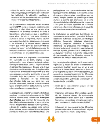 115115
Modelo de Atención de los Servicios de Educación Especial
•	 El uso del bastón blanco, el trabajo basado en
la tutoría yel apoyo entreparespara fortalecer
las habilidades de ubicación, equilibrio y
movilidad en la población con discapacidad
visual y favorecer su independencia.
Los planteamientos anteriores, hacen evidente
queenelCAM,comoencualquierotrainstitución
educativa, la diversidad es una característica
inherente a sus alumnos y alumnas así como a
los contextos y las relaciones que se establecen
entre ellos. Reconocer que cada alumno y
alumna es único e irrepetible, implica asumir
que presentan distintas capacidades, intereses
y necesidades y al mismo tiempo permite
valorar que formar parte de esa diversidad les
enriquece a todos y les brinda la oportunidad de
compartir diferentes experiencias y de potenciar
el desarrollo de sus propias competencias.
De esta manera, dar respuesta a la diversidad
del alumnado en el CAM, implica a sus
profesionales, tanto el compromiso de aplicar
estrategias específicas, como la responsabilidad
de conocer las necesidades de cada uno de sus
alumnos como detonante para la implantación
en el aula de estrategias diversificadas que dan
una respuesta educativa pertinente a todo el
alumnado. Bajo esta premisa, es importante
resaltar la relevancia de las estrategias
diversificadas toda vez que concretan una
práctica innovadora, creativa y estrechamente
ligada a la formación de cada alumno y alumna
así como del grupo en su conjunto.
Enotraspalabras,encongruenciaconestetrabajo
armónico y creativo, todos los docentes del CAM
deberán recurrir al uso constante de estrategias
diversificadas, que permiten dar respuesta a la
diversidadenelaulaparasatisfacerlasnecesidades
básicas de aprendizaje de cada alumno y alumna,
a través del respeto a su proceso, estilo y ritmo
de aprendizaje, distanciándose de una pedagogía
promotora de exclusión y orientándose hacia una
pedagogía que busca permanentemente atender
los requerimientos de todos, al abordar los temas
de maneras diferenciadas y considerar que los
estilos, tiempos y ritmos de aprendizaje de cada
alumno o alumna son diferentes: en el aula
siempre habrá diversidad y hay que dar respuesta
a ella pues no todos aprenden de la misma
manera ni a la misma velocidad, ni de acuerdo
con las mismas estrategias de enseñanza.
La implantación de estrategias diversificadas se
asume desde una enseñanza que utiliza de forma
creativa los materiales, los recursos, las estrategias
didácticas (secuencias didácticas, situaciones
didácticas, proyectos didácticos o unidades
didácticas), las propuestas metodológicas, los
tiempos,lasformasdeinteracciónyorganizativasasí
como los espacios, para enriquecer las experiencias
pedagógicas y favorecer el desarrollo y adquisición
de competencias en los diferentes campos de
formación del currículo de Educación Básica.
Las estrategias diversificadas implican un modo
organizado y flexible de ajustar la enseñanza al
aprendizaje; implican asumir que en un grupo
en el que se desarrolla una experiencia didáctica
para el aprendizaje de un contenido específico, es
conveniente y necesario reconocer los diferentes
nivelesdecompetenciasdelosalumnosyalumnas,
así como sus estilos y ritmos de aprendizaje y en
función de ello es posible:
•	 Partir de los conocimientos previos de los
alumnos y las alumnas.
•	 Programar actividades diferenciadas a partir
de los distintos niveles de competencia
identificados en ellos, por las que se aborden
los mismos contenidos o principios esenciales,
pero en diferentes niveles de complejidad.
•	 Establecer, en caso necesario, los diferentes
procesos que cada alumno o alumna seguirá
para adquirir una misma competencia.
 