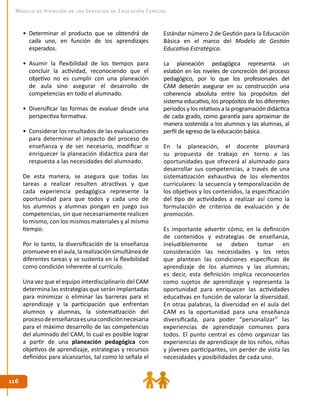 116116
Modelo de Atención de los Servicios de Educación Especial
•	 Determinar el producto que se obtendrá de
cada uno, en función de los aprendizajes
esperados.
•	 Asumir la flexibilidad de los tiempos para
concluir la actividad, reconociendo que el
objetivo no es cumplir con una planeación
de aula sino asegurar el desarrollo de
competencias en todo el alumnado.
•	 Diversificar las formas de evaluar desde una
perspectiva formativa.
•	 Considerar los resultados de las evaluaciones
para determinar el impacto del proceso de
enseñanza y de ser necesario, modificar o
enriquecer la planeación didáctica para dar
respuesta a las necesidades del alumnado.
De esta manera, se asegura que todas las
tareas a realizar resulten atractivas y que
cada experiencia pedagógica represente la
oportunidad para que todos y cada uno de
los alumnos y alumnas pongan en juego sus
competencias, sin que necesariamente realicen
lo mismo, con los mismos materiales y al mismo
tiempo.
Por lo tanto, la diversificación de la enseñanza
promueve en el aula, la realización simultánea de
diferentes tareas y se sustenta en la flexibilidad
como condición inherente al currículo.
Una vez que el equipo interdisciplinario del CAM
determina las estrategias que serán implantadas
para minimizar o eliminar las barreras para el
aprendizaje y la participación que enfrentan
alumnos y alumnas, la sistematización del
procesodeenseñanzaesunacondiciónnecesaria
para el máximo desarrollo de las competencias
del alumnado del CAM, lo cual es posible lograr
a partir de una planeación pedagógica con
objetivos de aprendizaje, estrategias y recursos
definidos para alcanzarlos, tal como lo señala el
Estándar número 2 de Gestión para la Educación
Básica en el marco del Modelo de Gestión
Educativa Estratégica.
La planeación pedagógica representa un
eslabón en los niveles de concreción del proceso
pedagógico, por lo que los profesionales del
CAM deberán asegurar en su construcción una
coherencia absoluta entre los propósitos del
sistema educativo, los propósitos de los diferentes
periodos y los relativos a la programación didáctica
de cada grado, como garantía para aproximar de
manera sostenida a los alumnos y las alumnas, al
perfil de egreso de la educación básica.
En la planeación, el docente plasmará
su propuesta de trabajo en torno a las
oportunidades que ofrecerá al alumnado para
desarrollar sus competencias, a través de una
sistematización exhaustiva de los elementos
curriculares: la secuencia y temporalización de
los objetivos y los contenidos, la especificación
del tipo de actividades a realizar así como la
formulación de criterios de evaluación y de
promoción.
Es importante advertir cómo, en la definición
de contenidos y estrategias de enseñanza,
ineludiblemente se deben tomar en
consideración las necesidades y los retos
que plantean las condiciones específicas de
aprendizaje de los alumnos y las alumnas;
es decir, esta definición implica reconocerlos
como sujetos de aprendizaje y representa la
oportunidad para enriquecer las actividades
educativas en función de valorar la diversidad.
En otras palabras, la diversidad en el aula del
CAM es la oportunidad para una enseñanza
diversificada, para poder “personalizar” las
experiencias de aprendizaje comunes para
todos. El punto central es cómo organizar las
experiencias de aprendizaje de los niños, niñas
y jóvenes participantes, sin perder de vista las
necesidades y posibilidades de cada uno.
 