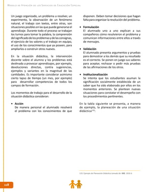 118118
Modelo de Atención de los Servicios de Educación Especial
Un juego organizado, un problema a resolver, un
experimento, la observación de un fenómeno
natural, el trabajo con textos, entre otras, son
situacionesposiblesenlasquepuedegenerarseel
aprendizaje. Durante todo el proceso se trabajan
los turnos para tomar la palabra, la comprensión
delsignificadodelosproblemasydelasconsignas,
el ejercicio de los valores y el trabajo en equipo,
el uso de los conocimientos que ya poseen, para
ampliarlos o construir otros nuevos.
En la situación didáctica, la intervención
docente sobre el alumno y los problemas está
destinada a provocar aprendizajes, por ejemplo,
devoluciones directas, contra sugerencias,
ejemplos y variantes en la magnitud de las
cantidades. Es importante considerar asimismo
cierto lapso de tiempo (un mes, por ejemplo)
para desarrollar competencias de todos los
campos de formación.
Los momentos de trabajo para el desarrollo de la
situación didáctica consideran:
•	 Acción
De manera personal el alumnado resolverá
el problema con los conocimientos de que
disponen. Deben tomar decisiones que hagan
falta para organizar la resolución del problema.
•	 Formulación
El alumnado uno a uno explican a sus
compañeros cómo resolvieron el problema y
comunican informaciones entre ellos a través
de mensajes.
•	 Validación
El alumnado presenta argumentos y pruebas
para demostrar a los demás que su resultado
es el correcto. Se ponen en juego sus saberes
para aceptar, rechazar o pedir más pruebas
de las afirmaciones de los otros.
•	 Institucionalización
Se intenta que los estudiantes asuman la
significación socialmente establecida de un
saber que ha sido elaborado por ellos en los
momentos anteriores. Se plantean nuevas
situaciones para constatar el desempeño con
los procedimientos pertinentes.
En la tabla siguiente se presenta, a manera
de ejemplo, la planeación de una situación
didáctica133
:
133. Ejemplo de Planeación Didáctica tomado de: DEE. 2010 d.
 