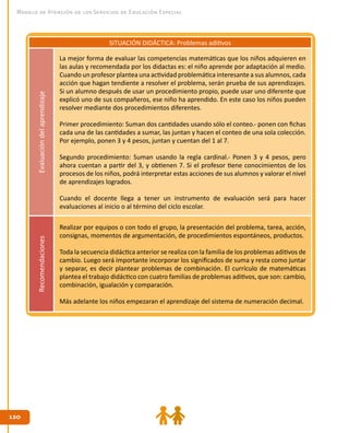 120120
Modelo de Atención de los Servicios de Educación Especial
SITUACIÓN DIDÁCTICA: Problemas aditivosEvaluacióndelaprendizaje
La mejor forma de evaluar las competencias matemáticas que los niños adquieren en
las aulas y recomendada por los didactas es: el niño aprende por adaptación al medio.
Cuando un profesor plantea una actividad problemática interesante a sus alumnos, cada
acción que hagan tendiente a resolver el problema, serán prueba de sus aprendizajes.
Si un alumno después de usar un procedimiento propio, puede usar uno diferente que
explicó uno de sus compañeros, ese niño ha aprendido. En este caso los niños pueden
resolver mediante dos procedimientos diferentes.
Primer procedimiento: Suman dos cantidades usando sólo el conteo.- ponen con fichas
cada una de las cantidades a sumar, las juntan y hacen el conteo de una sola colección.
Por ejemplo, ponen 3 y 4 pesos, juntan y cuentan del 1 al 7.
Segundo procedimiento: Suman usando la regla cardinal.- Ponen 3 y 4 pesos, pero
ahora cuentan a partir del 3, y obtienen 7. Si el profesor tiene conocimientos de los
procesos de los niños, podrá interpretar estas acciones de sus alumnos y valorar el nivel
de aprendizajes logrados.
Cuando el docente llega a tener un instrumento de evaluación será para hacer
evaluaciones al inicio o al término del ciclo escolar.
Recomendaciones
Realizar por equipos o con todo el grupo, la presentación del problema, tarea, acción,
consignas, momentos de argumentación, de procedimientos espontáneos, productos.
Toda la secuencia didáctica anterior se realiza con la familia de los problemas aditivos de
cambio. Luego será importante incorporar los significados de suma y resta como juntar
y separar, es decir plantear problemas de combinación. El currículo de matemáticas
plantea el trabajo didáctico con cuatro familias de problemas aditivos, que son: cambio,
combinación, igualación y comparación.
Más adelante los niños empezaran el aprendizaje del sistema de numeración decimal.
 