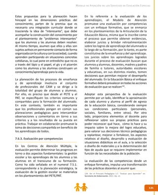 121121
Modelo de Atención de los Servicios de Educación Especial
Estas propuestas para la planeación hacen
hincapié en las dimensiones prácticas del
conocimiento; parten de la premisa que es
necesario una integración curricular donde se
trascienda la idea de “interesante”, que debe
acompañar la construcción del conocimiento por
el planteamiento de “problemas interesantes”
que los alumnos y las alumnas deben resolver.
Al mismo tiempo, asumen que ellos y ellas son
sujetos activos en permanente contacto de forma
organizadaconlaculturayconlasociedad, cuando
aprenden participando en situaciones concretas
cotidianas, lo cual pone en entredicho que no es
a través del lápiz y el papel, el gis y el pizarrón
como los alumnos y las alumnas construyen un
conocimiento/aprendizaje para la vida.
La planeación de los procesos de enseñanza
y de aprendizaje involucra al conjunto
de profesionales del CAM y se dirige a la
totalidad del grupo de alumnos y alumnas.
Por ello, es preciso que desde el PETE y el
PAT, se especifiquen los criterios comunes y
compartidos para la formación del alumnado.
En este contexto, también es importante
que los profesionales pongan en común sus
planeaciones pedagógicas para intercambiar
observaciones y comentarios en torno a sus
criterios y a los resultados de su puesta en
práctica. Trabajar en colaboración promueve la
toma de decisiones compartida en beneficio de
los aprendizajes de todos.
7.6.3. Evaluación por competencias
En los Centros de Atención Múltiple, la
evaluación permite determinar los progresos en
torno a dos aspectos fundamentales: la gestión
escolar y los aprendizajes de los alumnos y las
alumnas en el transcurso de su formación.
Como ha sido señalado en el numeral 7.5.1.
correspondiente a la planeación estratégica, la
evaluación de la gestión escolar se materializa
en los planteamientos del PETE/PAT.
En lo referente a la evaluación de los
aprendizajes, el Modelo de Atención
promueve una evaluación por competencias
con un enfoque formativo, que se enmarca
en los planteamientos de la Articulación de la
Educación Básica, misma que la inscribe como
el proceso que permite obtener evidencias,
elaborar juicios y brindar retroalimentación
sobre los logros de aprendizaje del alumnado a
lo largo de su formación, por lo tanto, es parte
constitutiva de la enseñanza y del aprendizaje.
Los juicios sobre los aprendizajes logrados
durante el proceso de evaluación buscan que
alumnos y alumnas, docentes, madres y padres
de familia o tutores, autoridades escolares
y educativas, en sus distintos niveles, tomen
decisiones que permitan mejorar el desempeño
del alumnado. En la Educación Básica el enfoque
formativodeberáprevalecerentodaslas acciones
de evaluación que se realicen134
.
Adoptar esta perspectiva de la evaluación
permite por un lado, identificar la aproximación
de cada alumno y alumna al perfil de egreso
de la educación básica, considerando siempre
sus condiciones particulares (personales,
sociales, familiares, entre otras). Por otro
lado, proporciona elementos al docente para
reflexionar sobre sus propias prácticas para
poder reconocer qué hace, cómo lo hace y su
impacto sobre la mejora del logro educativo,
para valorar sus decisiones técnico pedagógicas
y replantear, mejorar o fortalecer, los aspectos
relativos al diseño, desarrollo y evaluación de
situaciones didácticas en el aula, a la selección
o diseño de materiales y a la determinación del
tipo de ayuda que se requiere implementar en
función de las necesidades de la población.
La evaluación de las competencias desde un
enfoque formativo, impulsa una transformación
de las prácticas docentes al asumir que:
134. Ver el Principio Pedagógico 1.7. “Evaluar para Aprender” en
Secretaría de Gobernación. 2011. Op. cit.
 
