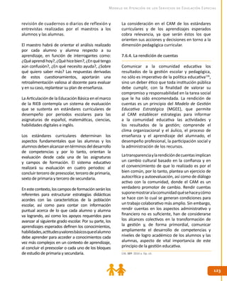 123123
Modelo de Atención de los Servicios de Educación Especial
revisión de cuadernos o diarios de reflexión y
entrevistas realizadas por el maestros a los
alumnos y las alumnas.
El maestro habrá de orientar el análisis realizado
por cada alumno y alumna respecto a su
aprendizaje, en función de interrogantes como:
¿Quéaprendíhoy?,¿Quéhicebien?,¿Enquétengo
aún confusión?, ¿En qué necesito ayuda?, ¿Sobre
qué quiero saber más? Las respuestas derivadas
de estos cuestionamientos, aportarán una
retroalimentación valiosa al docente para evaluar
y en su caso, replantear su plan de enseñanza.
La Articulación de la Educación Básica en el marco
de la RIEB contempla un sistema de evaluación
que se sustenta en estándares curriculares de
desempeño por periodos escolares para las
asignaturas de español, matemáticas, ciencias,
habilidades digitales e inglés.
Los estándares curriculares determinan los
aspectos fundamentales que las alumnas y los
alumnosdebenalcanzarentérminosdeldesarrollo
de competencias y por lo tanto, orientan la
evaluación desde cada una de las asignaturas
y campos de formación. El sistema educativo
realizará su evaluación en cuatro periodos: al
concluir tercero de preescolar, tercero de primaria,
sexto de primaria y tercero de secundaria.
Enestecontexto,loscamposdeformaciónseránlos
referentes para estructurar estrategias didácticas
acordes con las características de la población
escolar, así como para contar con información
puntual acerca de lo que cada alumno y alumna
va logrando, así como los apoyos requeridos para
avanzar al siguiente grado escolar. Por su parte, los
aprendizajes esperados definen los conocimientos,
habilidades,actitudesyvaloresbásicosqueelalumno
debe aprender para acceder a conocimientos cada
vez más complejos en un contexto de aprendizaje,
al concluir el preescolar o cada uno de los bloques
de estudio de primaria y secundaria.
La consideración en el CAM de los estándares
curriculares y de los aprendizajes esperados
cobra relevancia, ya que serán éstos los que
orienten sus acciones y decisiones en torno a la
dimensión pedagógica curricular.
7.6.4. La rendición de cuentas
Comunicar a la comunidad educativa los
resultados de la gestión escolar y pedagógica,
no sólo es imperativo de la política educativa136
,
sino un deber ético que toda institución pública
debe cumplir, con la finalidad de valorar su
compromiso y responsabilidad en la tarea social
que le ha sido encomendada. La rendición de
cuentas es un principio del Modelo de Gestión
Educativa Estratégica (MGEE), que permite
al CAM establecer estrategias para informar
a la comunidad educativa las actividades y
los resultados de la gestión; comprende el
clima organizacional y el áulico, el proceso de
enseñanza y el aprendizaje del alumnado, el
desempeño profesional, la participación social y
la administración de los recursos.
Latransparenciaylarendicióndecuentasimplican
un cambio cultural basado en la confianza y en
el convencimiento de que lo realizado es por el
bien común, por lo tanto, plantea un ejercicio de
autocrítica y autoevaluación, así como de diálogo
activo con la comunidad, donde el CAM es un
verdadero promotor de cambio. Rendir cuentas
suponemostraralacomunidad quésehaceycómo
se hace con lo cual se generan condiciones para
un trabajo colaborativo más amplio. Sin embargo,
rendir cuentas en los aspectos administrativo y
financiero no es suficiente, han de considerarse
los alcances colectivos en la transformación de
la gestión y, de forma primordial, comunicar
ampliamente el desarrollo de competencias y
niveles de logro académico de los alumnos y las
alumnas, aspecto de vital importancia de este
principio de la gestión educativa.
136. SEP. 2010 a. Op. cit.
 