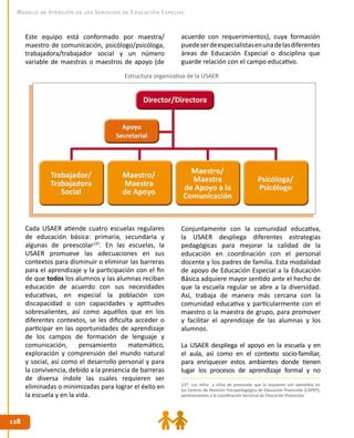128128
Modelo de Atención de los Servicios de Educación Especial
Estructura organizativa de la USAER
Este equipo está conformado por maestra/
maestro de comunicación, psicólogo/psicóloga,
trabajadora/trabajador social y un número
variable de maestras o maestros de apoyo (de
acuerdo con requerimientos), cuya formación
puedeserdeespecialistasenunadelasdiferentes
áreas de Educación Especial o disciplina que
guarde relación con el campo educativo.
Cada USAER atiende cuatro escuelas regulares
de educación básica: primaria, secundaria y
algunas de preescolar137
. En las escuelas, la
USAER promueve las adecuaciones en sus
contextos para disminuir o eliminar las barreras
para el aprendizaje y la participación con el fin
de que todos los alumnos y las alumnas reciban
educación de acuerdo con sus necesidades
educativas, en especial la población con
discapacidad o con capacidades y aptitudes
sobresalientes, así como aquéllos que en los
diferentes contextos, se les dificulta acceder o
participar en las oportunidades de aprendizaje
de los campos de formación de lenguaje y
comunicación, pensamiento matemático,
exploración y comprensión del mundo natural
y social, así como el desarrollo personal y para
la convivencia, debido a la presencia de barreras
de diversa índole las cuales requieren ser
eliminadas o minimizadas para lograr el éxito en
la escuela y en la vida.
Conjuntamente con la comunidad educativa,
la USAER despliega diferentes estrategias
pedagógicas para mejorar la calidad de la
educación en coordinación con el personal
docente y los padres de familia. Esta modalidad
de apoyo de Educación Especial a la Educación
Básica adquiere mayor sentido ante el hecho de
que la escuela regular se abre a la diversidad.
Así, trabaja de manera más cercana con la
comunidad educativa y particularmente con el
maestro o la maestra de grupo, para promover
y facilitar el aprendizaje de las alumnas y los
alumnos.
La USAER despliega el apoyo en la escuela y en
el aula, así como en el contexto socio-familiar,
para enriquecer estos ambientes donde tienen
lugar los procesos de aprendizaje formal y no
137. Los niños y niñas de preescolar que lo requieren son atendidos en
los Centros de Atención Psicopedagógica de Educación Preescolar (CAPEP),
pertenecientes a la Coordinación Sectorial de Educación Preescolar.
 