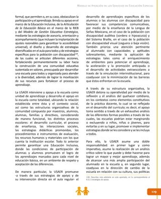 129129
Modelo de Atención de los Servicios de Educación Especial
formal, que permiten o, en su caso, obstaculizan la
participaciónyelaprendizaje.Brindasuapoyoenel
marco de la Educación Inclusiva, de la Articulación
de la Educación Básica en el marco de la RIEB
y del Modelo de Gestión Educativa Estratégica,
mediante las estrategias de asesoría, orientación y
acompañamiento (que incluyen la implantación de
ajustes razonables para garantizar la accesibilidad
universal), el diseño y desarrollo de estrategias
diversificadas en el aula para todos y de estrategias
específicas para la población con discapacidad138
,
de las cuales se articulan diferentes acciones,
fortaleciendo permanentemente su labor hacia
la construcción de una comunidad educativa
sustentada en valores, preocupada por desarrollar
una escuela para todos y organizada para atender
a la diversidad, además de lograr la movilización
de sus recursos para fortalecer el proceso de
aprendizaje.
La USAER interviene y apoya a la escuela como
unidad de aprendizaje y desarrolla el apoyo en
la escuela como totalidad, ubicando la relación
establecida entre ésta y el contexto social,
así como las estructuras organizativas de la
comunidad compuesta por maestros, alumnos,
alumnas, familias y directivos, considerando
de manera funcional, los distintos procesos
escolares: el desarrollo curricular, el proceso
de enseñanza, las interacciones sociales,
las estrategias didácticas promovidas, los
procedimientos e instrumentos de evaluación,
los recursos humanos y materiales con los que
cuenta la institución escolar. Todo lo anterior
permite garantizar una Educación Inclusiva,
donde las condiciones de participación de
alumnas y alumnos promueven el logro de
los aprendizajes marcados para cada nivel de
educación básica, en un ambiente de respeto y
aceptación de las diferencias.
De manera particular, la USAER promueve
-a través de sus estrategias de apoyo y de
su intervención directa en el aula regular- el
desarrollo de aprendizajes específicos de los
alumnos o las alumnas con discapacidad para
favorecer sus competencias comunicativas,
por medio de la enseñanza de la Lengua de
Señas Mexicana, en el caso de la población con
discapacidad auditiva (sordera o hipoacusia) y
del Sistema Braille, en el caso de la población
con discapacidad visual (ceguera o baja visión).
También prioriza una atención pertinente
al alumnado con capacidades y aptitudes
sobresalientes, mediante la aplicación de
estrategias tales como el enriquecimiento
de ambientes para potenciar el aprendizaje,
la aceleración y la promoción anticipada o
el desarrollo de actividades extraescolares a
través de la vinculación interinstitucional, para
coadyuvar con la minimización de las barreras
que éstos enfrentan en la escuela.
A través de su estructura organizativa, la
USAER detona su operatividad por medio de la
reflexión y el análisis del quehacer cotidiano,
en los contextos como elementos constitutivos
de la práctica docente, lo cual se ve reflejado
en el desarrollo del currículo; es decir, el apoyo
toma sentido a través de un exhaustivo análisis
de las diferentes formas posibles a través de las
cuales, las escuelas podrían estar marginando
o excluyendo a niños, niñas o jóvenes, para
evitarlas y en su lugar, promover e implementar
estrategias donde se les considere y se les incluya
a todos.
Para ello, la USAER asume una doble
responsabilidad: en primer lugar y como
imperativo, asume la realización de un análisis
crítico sobre lo que puede y debe hacerse para
lograr un mayor y mejor aprendizaje, además
de alcanzar una más amplia participación del
alumnado en la escuela y, en segundo lugar,
coadyuva en la dirección de cambio de la
escuela en relación con su cultura, sus políticas
138. Descritas más adelante en este apartado, en lo correspondiente al
8.3.2. Estrategias de apoyo.
 