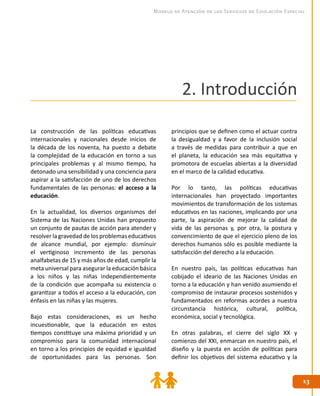 1313
Modelo de Atención de los Servicios de Educación Especial
2. Introducción
La construcción de las políticas educativas
internacionales y nacionales desde inicios de
la década de los noventa, ha puesto a debate
la complejidad de la educación en torno a sus
principales problemas y al mismo tiempo, ha
detonado una sensibilidad y una conciencia para
aspirar a la satisfacción de uno de los derechos
fundamentales de las personas: el acceso a la
educación.
En la actualidad, los diversos organismos del
Sistema de las Naciones Unidas han propuesto
un conjunto de pautas de acción para atender y
resolver la gravedad de los problemas educativos
de alcance mundial, por ejemplo: disminuir
el vertiginoso incremento de las personas
analfabetas de 15 y más años de edad, cumplir la
meta universal para asegurar la educación básica
a los niños y las niñas independientemente
de la condición que acompaña su existencia o
garantizar a todos el acceso a la educación, con
énfasis en las niñas y las mujeres.
Bajo estas consideraciones, es un hecho
incuestionable, que la educación en estos
tiempos constituye una máxima prioridad y un
compromiso para la comunidad internacional
en torno a los principios de equidad e igualdad
de oportunidades para las personas. Son
principios que se definen como el actuar contra
la desigualdad y a favor de la inclusión social
a través de medidas para contribuir a que en
el planeta, la educación sea más equitativa y
promotora de escuelas abiertas a la diversidad
en el marco de la calidad educativa.
Por lo tanto, las políticas educativas
internacionales han proyectado importantes
movimientos de transformación de los sistemas
educativos en las naciones, implicando por una
parte, la aspiración de mejorar la calidad de
vida de las personas y, por otra, la postura y
convencimiento de que el ejercicio pleno de los
derechos humanos sólo es posible mediante la
satisfacción del derecho a la educación.
En nuestro país, las políticas educativas han
cobijado el ideario de las Naciones Unidas en
torno a la educación y han venido asumiendo el
compromiso de instaurar procesos sostenidos y
fundamentados en reformas acordes a nuestra
circunstancia histórica, cultural, política,
económica, social y tecnológica.
En otras palabras, el cierre del siglo XX y
comienzo del XXI, enmarcan en nuestro país, el
diseño y la puesta en acción de políticas para
definir los objetivos del sistema educativo y la
 
