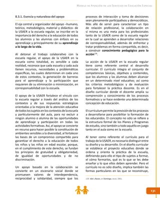 131131
Modelo de Atención de los Servicios de Educación Especial
8.3.1. Esencia y naturaleza del apoyo
El eje central y organizador del apoyo –humano,
teórico, metodológico, material y didáctico- de
la USAER a la escuela regular, se inscribe en la
importancia del derecho a la educación de todos
los alumnos y las alumnas con énfasis en su
aprendizaje y principalmente de su aprendizaje
a lo largo de la vida.
Al detonar el trabajo colaborativo con la
escuela regular, el apoyo de la USAER en la
escuela como totalidad, es sensible a cada
realidad, reconoce que cada escuela y cada aula
tienen recursos, necesidades y problemáticas
específicas, las cuales determinan en cada uno
de estos contextos, la generación de barreras
para el aprendizaje y la participación que
requieren de su eliminación o minimización, en
corresponsabilidad con la escuela.
El apoyo de la USAER fortalece el vínculo con
la escuela regular a través del análisis de los
contextos y de sus respuestas estratégicas
orientadas a la mejora de la atención educativa
detodoslossujetosenloscontextosdelaescuela
y particularmente del aula, para no excluir a
ningún alumno o alumna de las oportunidades
de aprendizaje y participación en todas las
actividades formativas. Así, el apoyo se convierte
en recurso para hacer posible la constitución de
ambientes sensibles a la diversidad, al fortalecer
las bases de un compromiso compartido para
garantizar el derecho a la educación de todos
los niños y las niñas en edad escolar, porque,
en el cumplimiento de este derecho, se fundan
los principios de gratuidad y obligatoriedad,
de igualdad de oportunidades y de no
discriminación.
Un apoyo basado en la colaboración se
convierte en un escenario social donde se
promueven valores de interdependencia,
reciprocidad y solidaridad, siempre que los
procesos de interacción y toma de decisiones
sean plenamente participativos y democráticos.
Más allá de servir para caracterizar un tipo
de relación profesional, la colaboración en
sí misma es una meta para los profesionales
tanto de la USAER como de la escuela regular
en la cual se aprenden a desarrollar relaciones
de corresponsabilidad, además de enfrentar y
tratar problemas en forma compartida, es decir,
a construir conocimiento pedagógico para la
acción139
.
La acción de la USAER en la escuela regular
tiene como referente central el desarrollo
curricular. El currículo integra el conjunto de
competencias básicas, objetivos y contenidos,
que los alumnos y las alumnas deben alcanzar
en un determinado nivel educativo; así como
los criterios metodológicos y de evaluación
para fortalecer la práctica docente. Es en el
diseño curricular donde el docente amplía su
comprensión y conocimiento de los procesos
formativos y se hace evidente una determinada
concepción de educación.
Elcurrículumpermitelaprevisióndelosprocesos
a desarrollarse para posibilitar la formación de
los educandos. El concepto no sólo se refiere a
la estructura formal de los Planes y Programas
de estudio, sino también a todo aquéllo en juego
tanto en el aula como en la escuela.
Al tener como referente el currículo para el
trabajo de la USAER, es necesario distinguir entre
su diseño y su desarrollo. En el diseño curricular
se establece el proyecto educativo donde se
ordena y orienta la práctica de la escuela,
definiendo para ello el tipo de sujetos a formar,
el cómo formarlos, qué es lo que se les debe
enseñar y lo que ellos deben aprender. Pero el
currículo no es sólo diseño, implica también las
formas particulares en las que se reconstruye,
139. Idol y Baran, en Domingo, Jesús. 2001.
 