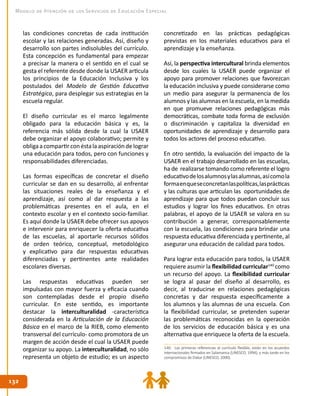 132132
Modelo de Atención de los Servicios de Educación Especial
las condiciones concretas de cada institución
escolar y las relaciones generadas. Así, diseño y
desarrollo son partes indisolubles del currículo.
Esta concepción es fundamental para empezar
a precisar la manera o el sentido en el cual se
gesta el referente desde donde la USAER articula
los principios de la Educación Inclusiva y los
postulados del Modelo de Gestión Educativa
Estratégica, para desplegar sus estrategias en la
escuela regular.
El diseño curricular es el marco legalmente
obligado para la educación básica y es, la
referencia más sólida desde la cual la USAER
debe organizar el apoyo colaborativo; permite y
obligaacompartirconéstalaaspiracióndelograr
una educación para todos, pero con funciones y
responsabilidades diferenciadas.
Las formas específicas de concretar el diseño
curricular se dan en su desarrollo, al enfrentar
las situaciones reales de la enseñanza y el
aprendizaje, así como al dar respuesta a las
problemáticas presentes en el aula, en el
contexto escolar y en el contexto socio-familiar.
Es aquí donde la USAER debe ofrecer sus apoyos
e intervenir para enriquecer la oferta educativa
de las escuelas, al aportarle recursos sólidos
de orden teórico, conceptual, metodológico
y explicativo para dar respuestas educativas
diferenciadas y pertinentes ante realidades
escolares diversas.
Las respuestas educativas pueden ser
impulsadas con mayor fuerza y eficacia cuando
son contempladas desde el propio diseño
curricular. En este sentido, es importante
destacar la interculturalidad -característica
considerada en la Articulación de la Educación
Básica en el marco de la RIEB, como elemento
transversal del currículo- como promotora de un
margen de acción desde el cual la USAER puede
organizar su apoyo. La interculturalidad, no sólo
representa un objeto de estudio; es un aspecto
concretizado en las prácticas pedagógicas
previstas en los materiales educativos para el
aprendizaje y la enseñanza.
Así, la perspectiva intercultural brinda elementos
desde los cuales la USAER puede organizar el
apoyo para promover relaciones que favorezcan
la educación inclusiva y puede considerarse como
un medio para asegurar la permanencia de los
alumnos y las alumnas en la escuela, en la medida
en que promueve relaciones pedagógicas más
democráticas, combate toda forma de exclusión
o discriminación y capitaliza la diversidad en
oportunidades de aprendizaje y desarrollo para
todos los actores del proceso educativo.
En otro sentido, la evaluación del impacto de la
USAER en el trabajo desarrollado en las escuelas,
ha de realizarse tomando como referente el logro
educativodelosalumnosylasalumnas,asícomola
formaenqueseconcretanlaspolíticas,lasprácticas
y las culturas que articulan las oportunidades de
aprendizaje para que todos puedan concluir sus
estudios y lograr los fines educativos. En otras
palabras, el apoyo de la USAER se valora en su
contribución a generar, corresponsablemente
con la escuela, las condiciones para brindar una
respuesta educativa diferenciada y pertinente, al
asegurar una educación de calidad para todos.
Para lograr esta educación para todos, la USAER
requiere asumir la flexibilidad curricular140
como
un recurso del apoyo. La flexibilidad curricular
se logra al pasar del diseño al desarrollo, es
decir, al traducirse en relaciones pedagógicas
concretas y dar respuesta específicamente a
los alumnos y las alumnas de una escuela. Con
la flexibilidad curricular, se pretenden superar
las problemáticas reconocidas en la operación
de los servicios de educación básica y es una
alternativa que enriquece la oferta de la escuela.
140. Las primeras referencias al currículo flexible, están en los acuerdos
internacionales firmados en Salamanca (UNESCO, 1994), y más tarde en los
compromisos de Dakar (UNESCO, 2000).
 