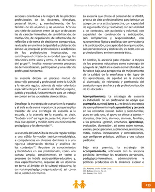 135135
Modelo de Atención de los Servicios de Educación Especial
acciones orientadas a la mejora de las prácticas
profesionales de los docentes, directivos,
personal técnico y, eventualmente, de las
familias de los alumnos y las alumnas. Articula
una serie de acciones entre las que se destacan
las de carácter formativo, de sensibilización, de
motivación, de negociación, de información, de
reflexión o de toma de decisiones compartidas,
realizadas en un clima de igualdad y colaboración
donde las jerarquías profesionales o académicas
de los profesionales involucrados, no
constituyen el criterio de autoridad que rige las
relaciones entre unos y otros, ni las decisiones
del grupo142
. Implica necesariamente procesos
de democratización, participación y una relación
profesional horizontal.
La asesoría detona un proceso mutuo de
desarrollo personal y profesional entre la USAER
y la escuela regular, además de estar orientada
especialmenteporlosvaloresdelibertad,respeto,
justicia y equidad, fundamentales para un trabajo
en común en las sociedades democráticas.
Desplegar la estrategia de asesoría en la escuela
y el aula es de suma importancia porque implica
transitar de una estrategia de asesoría a la
escuela, a la asesoría en la escuela, es decir,
“trabajar con” en lugar de prescribir, desarrollar
más que aplicar y mediar entre el conocimiento
pedagógico y las demandas143
.
LaasesoríadelaUSAERalaescuelaregularobliga
a una sólida formación teórico-metodológica,
a competencias en diversos dominios y a una
rigurosa observación técnica y analítica de
los contextos144
. Requiere de conocimientos
y habilidades en sus profesionales, como una
cultura amplia, conocimientos en torno a
procesos de índole socio-político-educativo y,
más específicamente, requiere de un dominio
en torno al ámbito de lo cultural-educativo, lo
curricular-pedagógico-organizacional, así como
de lo jurídico-normativo.
La asesoría que ofrece el personal de la USAER,
precisa de alto profesionalismo para brindar un
apoyo con una actitud proactiva, con capacidad
de argumentación y creatividad, con sensibilidad
a los contextos, con paciencia y voluntad, con
capacidad de construcción y anticipación,
con compromiso y responsabilidad, con
razonamientológicoyanalítico,conconvocatoria
alaparticipación,concapacidaddeorganización,
con perseverancia y dedicación, es decir, con un
profesionalismo eminentemente ético.
En síntesis, la asesoría para impulsar la mejora
de los procesos educativos como estrategia de
apoyodelaUSAERalaescuelacomototalidad,se
fortalece bajo una perspectiva de mejoramiento
de la calidad de la enseñanza y del logro de
los aprendizajes, de equidad en la atención
al alumnado, de relevancia y pertinencia del
currículum que se ofrece y de profesionalización
de los docentes.
Acompañamiento: La estrategia de asesoría
es indisoluble de un profesional de apoyo que
acompaña,queestájuntoa…;esdecir,laestrategia
deacompañamientoimplicaproximidadycercanía
en los contextos escolar, áulico y socio-familiar,
pues en cada uno, el apoyo se ofrece a sujetos –
docentes, directivos, alumnos, alumnas, familias-,
a los procesos –gestión, enseñanza, aprendizaje,
evaluación, planeación-, así como sobre normas,
valores,preocupaciones,aspiraciones,resistencias,
mitos, rutinas, innovaciones y contradicciones,
que configuran prácticas, políticas y una cultura
particular.
Bajo esta premisa, la estrategia de
acompañamiento, articulada con la asesoría
posibilita identificar las relaciones personales,
pedagógico-formativas, administrativas y
políticas producidas en la dinámica escolar e
142. Antúnez, Serafín en SEP. 2006.
143. Bolívar, Antonio. Op. cit.
144. Pozner, Pilar. 2000.
 