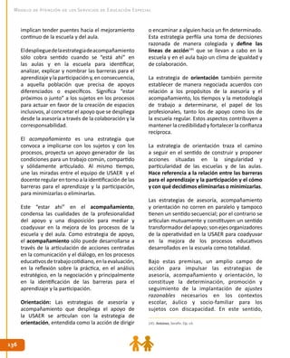 136136
Modelo de Atención de los Servicios de Educación Especial
implican tender puentes hacia el mejoramiento
continuo de la escuela y del aula.
Eldesplieguedelaestrategiadeacompañamiento
sólo cobra sentido cuando se “está ahí” en
las aulas y en la escuela para identificar,
analizar, explicar y nombrar las barreras para el
aprendizaje y la participación y, en consecuencia,
a aquella población que precisa de apoyos
diferenciados o específicos. Significa “estar
próximos o junto” a los sujetos en los procesos
para actuar en favor de la creación de espacios
inclusivos, al concretar el apoyo que se despliega
desde la asesoría a través de la colaboración y la
corresponsabilidad.
El acompañamiento es una estrategia que
convoca a implicarse con los sujetos y con los
procesos, proyecta un apoyo generador de las
condiciones para un trabajo común, compartido
y sólidamente articulado. Al mismo tiempo,
une las miradas entre el equipo de USAER y el
docente regular en torno a la identificación de las
barreras para el aprendizaje y la participación,
para minimizarlas o eliminarlas.
Este “estar ahí” en el acompañamiento,
condensa las cualidades de la profesionalidad
del apoyo y una disposición para mediar y
coadyuvar en la mejora de los procesos de la
escuela y del aula. Como estrategia de apoyo,
el acompañamiento sólo puede desarrollarse a
través de la articulación de acciones centradas
en la comunicación y el diálogo, en los procesos
educativosdetrabajocotidiano,enlaevaluación,
en la reflexión sobre la práctica, en el análisis
estratégico, en la negociación y principalmente
en la identificación de las barreras para el
aprendizaje y la participación.
Orientación: Las estrategias de asesoría y
acompañamiento que despliega el apoyo de
la USAER se articulan con la estrategia de
orientación, entendida como la acción de dirigir
o encaminar a alguien hacia un fin determinado.
Esta estrategia perfila una toma de decisiones
razonada de manera colegiada y define las
líneas de acción145
que se llevan a cabo en la
escuela y en el aula bajo un clima de igualdad y
de colaboración.
La estrategia de orientación también permite
establecer de manera negociada acuerdos con
relación a los propósitos de la asesoría y el
acompañamiento, los tiempos y la metodología
de trabajo a determinarse, el papel de los
profesionales, tanto los de apoyo como los de
la escuela regular. Estos aspectos contribuyen a
mantener la credibilidad y fortalecer la confianza
recíproca.
La estrategia de orientación traza el camino
a seguir en el sentido de construir y proponer
acciones situadas en la singularidad y
particularidad de las escuelas y de las aulas.
Hace referencia a la relación entre las barreras
para el aprendizaje y la participación y el cómo
y con qué decidimos eliminarlas o minimizarlas.
Las estrategias de asesoría, acompañamiento
y orientación no corren en paralelo y tampoco
tienen un sentido secuencial; por el contrario se
articulan mutuamente y constituyen un sentido
transformador del apoyo; son ejes organizadores
de la operatividad en la USAER para coadyuvar
en la mejora de los procesos educativos
desarrollados en la escuela como totalidad.
Bajo estas premisas, un amplio campo de
acción para impulsar las estrategias de
asesoría, acompañamiento y orientación, lo
constituye la determinación, promoción y
seguimiento de la implantación de ajustes
razonables necesarios en los contextos
escolar, áulico y socio-familiar para los
sujetos con discapacidad. En este sentido,
145. Antúnez, Serafín. Op. cit.
 