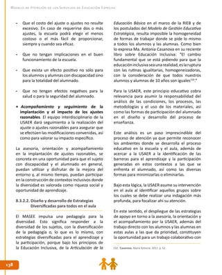 138138
Modelo de Atención de los Servicios de Educación Especial
-	 Que el costo del ajuste o ajustes no resulte
excesivo. En caso de requerirse dos o más
ajustes, la escuela podrá elegir el menos
costoso o el más fácil de proporcionar,
siempre y cuando sea eficaz.
-	 Que no tengan implicaciones en el buen
funcionamiento de la escuela.
-	 Que exista un efecto positivo no sólo para
los alumnos y alumnas con discapacidad sino
para la totalidad del alumnado.
-	 Que no tengan efectos negativos para la
salud o para la seguridad del alumnado.
• Acompañamiento y seguimiento de la
implantación y el impacto de los ajustes
razonables. El equipo interdisciplinario de la
USAER dará seguimiento a la realización del
ajuste o ajustes razonables para asegurar que
se efectúen las modificaciones convenidas, así
como para valorar su impacto específico.
La asesoría, orientación y acompañamiento
en la implantación de ajustes razonables, se
concreta en una oportunidad para que el sujeto
con discapacidad y el alumnado en general,
puedan utilizar y disfrutar de la mejora del
entorno y, al mismo tiempo, puedan participar
en la construcción de contextos inclusivos donde
la diversidad es valorada como riqueza social y
oportunidad de aprendizaje.
8.3.2.2. Diseño y desarrollo de Estrategias
Diversificadas para todos en el aula
El MASEE impulsa una pedagogía para la
diversidad. Esto significa responder a la
diversidad de los sujetos, con la diversificación
de la pedagogía o, lo que es lo mismo, con
estrategias diversificadas para el aprendizaje y
la participación, porque bajo los principios de
la Educación Inclusiva, de la Articulación de la
Educación Básica en el marco de la RIEB y de
los postulados del Modelo de Gestión Educativa
Estratégica, resulta imposible la homogeneidad
de formas de trabajar donde se pide lo mismo
a todos los alumnos y las alumnas. Como bien
lo expresa Ma. Antonia Casanova en su reciente
libro sobre Educación Inclusiva: “El cambio
fundamental que se está pidiendo para que la
educacióninclusivaseaunarealidad,eslaruptura
con las rutinas igualitarias, homogeneizadoras,
con la consideración de que todos nuestros
alumnos y alumnas de 10 años son iguales150
.”
Para la USAER, este principio educativo cobra
relevancia para asumir la responsabilidad del
análisis de las condiciones, los procesos, las
metodologías y el uso de los materiales, así
como las formas de participación del alumnado
en el diseño y desarrollo del proceso de
enseñanza.
Este análisis es un paso imprescindible del
proceso de atención ya que permite reconocer
los ambientes donde se desarrolla el proceso
educativo en la escuela y el aula, además de
acercar a la USAER a la identificación de las
barreras para el aprendizaje y la participación
generadas en estos contextos a las que se
enfrenta el alumnado, así como las diversas
formas para minimizarlas o eliminarlas.
Bajo esta lógica, la USAER asume su intervención
en el aula al identificar aquellos grupos sobre
los cuales se debe realizar una indagación más
profunda, para focalizar ahí su atención.
En este sentido, el despliegue de las estrategias
de apoyo en torno a la asesoría, la orientación y
el acompañamiento por la USAER, además del
trabajo directo con los alumnos y las alumnas en
estas aulas a las que da prioridad, constituyen
la oportunidad para un trabajo colaborativo con
150. Casanova, María Antonia. 2011. p. 52.
 