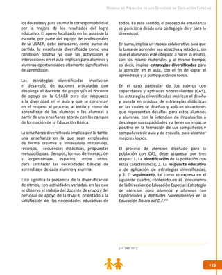 139139
Modelo de Atención de los Servicios de Educación Especial
los docentes y para asumir la corresponsabilidad
por la mejora de los resultados del logro
educativo. El apoyo focalizado en las aulas de la
escuela, por parte del equipo de profesionales
de la USAER, debe considerar, como punto de
partida, la enseñanza diversificada como una
condición positiva ya que las actividades e
interacciones en el aula implican para alumnos y
alumnas oportunidades altamente significativas
de aprendizaje.
Las estrategias diversificadas involucran
el desarrollo de acciones articuladas que
despliega el docente de grupo y/o el docente
de apoyo de la USAER para dar respuesta
a la diversidad en el aula y que se concretan
en el respeto al proceso, al estilo y ritmo de
aprendizaje de los alumnos y las alumnas a
partir de una enseñanza acorde con los campos
de formación de la Educación Básica.
La enseñanza diversificada implica por lo tanto,
una enseñanza en la que sean empleados
de forma creativa e innovadora materiales,
recursos, secuencias didácticas, propuestas
metodológicas, tiempos, formas de interacción
y organizativas, espacios, entre otros,
para satisfacer las necesidades básicas de
aprendizaje de cada alumno y alumna.
Esto significa la presencia de la diversificación
de ritmos, con actividades variadas, en las que
se observa el trabajo del docente de grupo y del
personal de apoyo de la USAER, orientado a la
satisfacción de las necesidades educativas de
todos. En este sentido, el proceso de enseñanza
se posiciona desde una pedagogía de y para la
diversidad.
En suma, implica un trabajo colaborativo para que
la tarea de aprender sea atractiva y retadora, sin
que el alumnado esté obligado a hacer lo mismo,
con los mismo materiales y al mismo tiempo;
es decir, implica estrategias diversificadas para
la atención en el aula, con el fin de lograr el
aprendizaje y la participación de todos.
En el caso particular de los sujetos con
capacidades y aptitudes sobresalientes (CAS),
las estrategias diversificadas implican el diseño
y puesta en práctica de estrategias didácticas
en las cuales se diseñan y aplican situaciones
que representan desafíos para estos alumnos
y alumnas, con la intención de impulsarlos a
desplegar sus capacidades y a tener un impacto
positivo en la formación de sus compañeros y
compañeras de aula y de escuela, para alcanzar
mejores logros.
El proceso de atención diseñado para la
población con CAS, debe atravesar por tres
etapas: 1. La identificación de la población con
estas características; 2. La respuesta educativa
o de aplicación de estrategias diversificadas,
y 3. El seguimiento, tal como se expresa en el
siguiente cuadro, contenido en el documento
de la Dirección de Educación Especial: Estrategia
de atención para alumnos y alumnas con
Capacidades y Aptitudes Sobresalientes en la
Educación Básica del D.F.151
151. DEE. 2011.
 