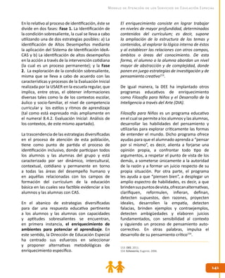 141141
Modelo de Atención de los Servicios de Educación Especial
En lo relativo al proceso de identificación, éste se
divide en dos fases: Fase 1. La Identificación de
la condición sobresaliente, la cual se lleva a cabo
utilizando una de dos estrategias posibles: a) La
identificación de Altos Desempeños mediante
la aplicación del Sistema de Identificación IdeA-
CAS y b) La identificación de altos desempeños
en la acción a través de la intervención cotidiana
(la cual es un proceso permanente); y la Fase
2. La exploración de la condición sobresaliente,
misma que se lleva a cabo de acuerdo con las
características y procesos de la Evaluación Inicial
realizada por la USAER en la escuela regular, que
implica, entre otras, el obtener informaciones
diversas tales como la de los contextos escolar,
áulico y socio-familiar, el nivel de competencia
curricular y los estilos y ritmos de aprendizaje
(tal como está expresado más ampliamente en
el numeral 8.4.2. Evaluación Inicial: Análisis de
los contextos, de este mismo apartado).
La trascendencia de las estrategias diversificadas
en el proceso de atención de esta población,
tiene como punto de partida el proceso de
identificación inclusivo, donde participan todos
los alumnos y las alumnas del grupo y está
caracterizado por ser dinámico, intercultural,
contextual, cotidiano y permanente en torno
a todas las áreas del desempeño humano y
en aquéllas relacionadas con los campos de
formación del currículum de la educación
básica en las cuales sea factible evidenciar a los
alumnos y las alumnas con CAS.
En el abanico de estrategias diversificadas
para dar una respuesta educativa pertinente
a los alumnos y las alumnas con capacidades
y aptitudes sobresalientes se encuentran,
en primera instancia, el enriquecimiento de
ambientes para potenciar el aprendizaje. En
este sentido, la Dirección de Educación Especial
ha centrado sus esfuerzos en seleccionar
y proponer alternativas metodológicas de
enriquecimiento específico.
El enriquecimiento consiste en lograr trabajar
en niveles de mayor profundidad, determinados
contenidos del currículum; es decir, supone
la ampliación de la estructura de los temas y
contenidos, al explorar la lógica interna de éstos
y al establecer las relaciones con otros campos,
ámbitos o áreas del conocimiento. De esta
forma, el alumno o la alumna abordan un nivel
mayor de abstracción y de complejidad, donde
ponen en juego estrategias de investigación y de
pensamiento creativo153
.
De igual manera, la DEE ha implantado otros
programas educativos de enriquecimiento
como Filosofía para Niños y el Desarrollo de la
Inteligencia a través del Arte (DIA).
Filosofía para Niños es un programa educativo
en el cual se permite a los alumnos y las alumnas,
desarrollar las habilidades del pensamiento y
utilizarlas para explorar críticamente las formas
de entender el mundo. Dicho programa ofrece
ayudas para que el alumnado aprenda a “pensar
por sí mismo”, es decir, alienta a forjarse una
opinión propia, a confrontar todo tipo de
argumentos, a respetar el punto de vista de los
demás, a someterse únicamente a la autoridad
de la razón y a formar un juicio respecto de su
propia situación. Por otra parte, el programa
les ayuda a que “piensen bien”, a desplegar un
amplio espectro de habilidades, es decir, a que
brindensuspuntosdevista,ofrezcanalternativas,
clarifiquen, reformulen, infieran, definan,
detecten supuestos, den razones, proyecten
ideales, desarrollen la empatía, detecten
falacias, brinden ejemplos y contraejemplos,
detecten ambigüedades y elaboren juicios
fundamentados, con sensibilidad al contexto
y siguiendo un proceso de pensamiento auto-
correctivo. En otras palabras, impulsa el
desarrollo de su pensamiento crítico154
.
153. DEE. 2011.
154. Echeverría, Eugenio. 2006.
 