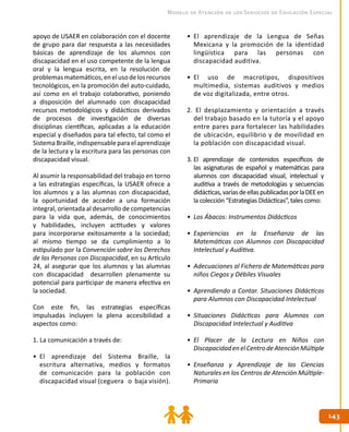 143143
Modelo de Atención de los Servicios de Educación Especial
apoyo de USAER en colaboración con el docente
de grupo para dar respuesta a las necesidades
básicas de aprendizaje de los alumnos con
discapacidad en el uso competente de la lengua
oral y la lengua escrita, en la resolución de
problemasmatemáticos,enelusodelosrecursos
tecnológicos, en la promoción del auto-cuidado,
así como en el trabajo colaborativo, poniendo
a disposición del alumnado con discapacidad
recursos metodológicos y didácticos derivados
de procesos de investigación de diversas
disciplinas científicas, aplicadas a la educación
especial y diseñados para tal efecto, tal como el
SistemaBraille,indispensableparaelaprendizaje
de la lectura y la escritura para las personas con
discapacidad visual.
Al asumir la responsabilidad del trabajo en torno
a las estrategias específicas, la USAER ofrece a
los alumnos y a las alumnas con discapacidad,
la oportunidad de acceder a una formación
integral, orientada al desarrollo de competencias
para la vida que, además, de conocimientos
y habilidades, incluyen actitudes y valores
para incorporarse exitosamente a la sociedad;
al mismo tiempo se da cumplimiento a lo
estipulado por la Convención sobre los Derechos
de las Personas con Discapacidad, en su Artículo
24, al asegurar que los alumnos y las alumnas
con discapacidad desarrollen plenamente su
potencial para participar de manera efectiva en
la sociedad.
Con este fin, las estrategias específicas
impulsadas incluyen la plena accesibilidad a
aspectos como:
1. La comunicación a través de:
•	 El aprendizaje del Sistema Braille, la
escritura alternativa, medios y formatos
de comunicación para la población con
discapacidad visual (ceguera o baja visión).
•	 El aprendizaje de la Lengua de Señas
Mexicana y la promoción de la identidad
lingüística para las personas con
discapacidad auditiva.
•	 El uso de macrotipos, dispositivos
multimedia, sistemas auditivos y medios
de voz digitalizada, entre otros.
2. El desplazamiento y orientación a través
del trabajo basado en la tutoría y el apoyo
entre pares para fortalecer las habilidades
de ubicación, equilibrio y de movilidad en
la población con discapacidad visual.
3.	El aprendizaje de contenidos específicos de
las asignaturas de español y matemáticas para
alumnos con discapacidad visual, intelectual y
auditiva a través de metodologías y secuencias
didácticas,variasdeellaspublicadasporlaDEEen
la colección “Estrategias Didácticas”, tales como:
•	 Los Ábacos: Instrumentos Didácticos
•	 Experiencias en la Enseñanza de las
Matemáticas con Alumnos con Discapacidad
Intelectual y Auditiva.
•	 Adecuaciones al Fichero de Matemáticas para
niños Ciegos y Débiles Visuales
•	 Aprendiendo a Contar. Situaciones Didácticas
para Alumnos con Discapacidad Intelectual
•	 Situaciones Didácticas para Alumnos con
Discapacidad Intelectual y Auditiva
•	 El Placer de la Lectura en Niños con
DiscapacidadenelCentrodeAtenciónMúltiple
•	 Enseñanza y Aprendizaje de las Ciencias
Naturales en los Centros de Atención Múltiple-
Primaria
 