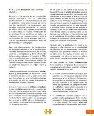 145145
Modelo de Atención de los Servicios de Educación Especial
8.4.1. El apoyo de la USAER en los contextos
educativos
Reconocer a la escuela en su complejidad
implica visualizarla en las relaciones
establecidas con la comunidad educativa, con
las prácticas entre profesionales así como
con los significados en construcción que
permean su cultura; lo anterior, se traduce
en formas únicas para abordar la enseñanza
y el aprendizaje. La mejora e innovación de
las prácticas lleva a identificar los factores y
relaciones en los contextos áulico, escolar y
socio-familiar de donde emergen prácticas,
culturas y políticas que imponen una forma de
gestión escolar y pedagógica.
Bajo este planteamiento, los fundamentos
del paradigma ecológico, de la escuela como
totalidad, de la educación inclusiva, del modelo
social de la discapacidad y de la articulación
de la educación básica en el marco de la RIEB,
cobran sentido al reconocer que la escuela, el
aula y las familias, son contextos abiertos de
comunicación y de intercambio entre los cuales
se establecen relaciones de índole social y
cultural.
Desde esta perspectiva, los contextos: escolar,
áulico y socio-familiar, se reconocen como
el conjunto de escenarios y acontecimientos
que tienen lugar en una institución educativa
y alrededor de ella, los cuales determinan la
formación de alumnos y alumnas.
El MASEE reconoce, en el análisis contextual,
la oportunidad para comprender y explicar los
procesos educativos que acontecen en cada
escenario para posteriormente desplegar una
planeación con enfoque estratégico donde se
fundamente la intervención y las estrategias
de apoyo de la USAER a través de las cuales,
contribuye a la mejora de los procesos y de
las prácticas educativas.
En el apoyo de la USAER a las escuelas de
Educación Básica, el análisis contextual adquiere
relevancia porque da sentido y comprensión a las
dificultades, a las fortalezas y a las acciones de
cada colectivo docente. Por ello, la observación
cotidiana de los alumnos y de las alumnas y de lo
queaconteceencadaunodeloscontextos,implica
mirarlos siempre por primera vez para responder
a preguntas sobre: quiénes son los alumnos y
alumnas; cuáles son sus particulares necesidades
intelectuales, afectivas y sociales; cuáles son las
barreras que enfrentan en los contextos; cuál
es la metodología de enseñanza; cuáles son las
creencias de los docentes sobre el aprendizaje, las
conductas, los valores y las actitudes.
También abre la posibilidad de mirar a los
alumnos y a las alumnas en su singularidad,
reconocerlos en sus necesidades y otorgarles
la palabra para que ellos hablen de sí mismos,
de cómo viven la escuela, de cuáles son sus
necesidades y de cómo se sienten en ella, a
partir de una escucha respetuosa y sensible.
En este sentido, un apoyo contextualizado
tiene presente la complejidad de las situaciones
educativas y lo delimita en su acción cotidiana,
por ello cobra relevancia que:
•	 Se realice un análisis contextual crítico, para
reconocer las interacciones recíprocas entre
las personas y sus ambientes, los procesos
de enseñanza y aprendizaje, las influencias
de cada contexto y sus interacciones, así
como los significados de comportamientos,
de actitudes y percepciones respecto a la
diversidad, el currículum, la inclusión, el
trabajo colaborativo, entre otros.
•	 Se identifiquen aquellos aspectos de la
gestión escolar, pedagógica y de las familias,
generadores de barreras para el aprendizaje
y la participación, las cuales repercuten
negativamente en los resultados educativos.
 