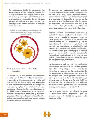146146
Modelo de Atención de los Servicios de Educación Especial
•	 Se establezcan desde la planeación, las
estrategias de apoyo (asesoría, orientación,
acompañamiento, estrategias diversificadas
en el aula y estrategias específicas) para la
disminución o eliminación de las barreras
para el aprendizaje y la participación, por
desplegarse en colaboración con el personal
de las escuelas.
8.4.2. Evaluación inicial: análisis de los
contextos
La evaluación, es un proceso imprescindible
a realizar en la USAER de forma permanente
y sistemática. Particularmente, al inicio del
ciclo escolar se lleva a cabo una evaluación
la cual representa un proceso de indagación,
observación, exploración y análisis de diversas
fuentes de información. Con ello, el personal de
la USAER visualiza a la escuela en su totalidad,
explora la multiplicidad de factores y relaciones
que se establecen entre los contextos e identifica
las barreras para el aprendizaje y la participación
presentes en cada uno de ellos.
Análisis de los contextos educativos en torno
al concepto de barreras para el aprendizaje
y la participación
El proceso de evaluación inicial permite
reconstruir y comprender -entre otros aspectos-
los hechos, sucesos, tareas, representaciones,
concepciones, tradiciones, rutinas, innovaciones
y propuestas en desarrollo al interior de la
escuela y el aula, las formas de relación que se
establecen en cada comunidad educativa y, de
manera importante, las condiciones tanto de las
alumnas y los alumnos, como de los docentes.
Implica, obtener información cualitativa y
cuantitativa de diversas fuentes de información
tanto en la escuela en general, como en
cada grupo, con respecto a las condiciones
prevalecientes en la enseñanza y en el
aprendizaje, las formas de organización, el
uso de los materiales, la distribución del
tiempo, los recursos adicionales empleados,
las interacciones que se conjugan al interior
y exterior de las aulas y de las escuelas, la
metodología empleada por el docente para su
práctica, la evaluación institucional y del logro
en los aprendizajes, entre otros.
La importancia del proceso de evaluación
inicial radica en identificar las barreras para el
aprendizaje y la participación. El análisis de los
contextos se concreta en la construcción de
un reporte que al integrarse en las carpetas de
escuelaydeaula,constituyelabasefundamental
para que el equipo de la USAER, construya
el Programa de Apoyo a la Escuela (PAE) en
articulación con la planeación con enfoque
estratégico, como eje vertebral para dar sentido
al apoyo en la escuela como totalidad.
Las principales fuentes de información para
la evaluación inicial emprendida por los
profesionales de la USAER, se expresan en la
siguiente tabla:
 