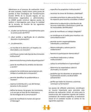 149149
Modelo de Atención de los Servicios de Educación Especial
Adentrarse en el proceso de evaluación inicial
de este contexto, implica tener como punto de
partida el Plan Estratégico de Transformación
Escolar (PETE) de la escuela regular, en sus
dimensiones organizativa y administrativa.
La USAER puede construir algunas pautas de
análisis o interrogantes para situar la realidad
de la escuela, en función de los siguientes
cuestionamientos:
•	 ¿Cuáles son las formas y procedimientos para
la construcción del PETE?
•	 ¿Qué sentido y significado da el colectivo
docente a la planeación?
•	 ¿La planeación…
… se inscribe en la atención y el respeto a la 	
diversidad y a la inclusión?
… contribuye a evitar todo tipo de discriminación
institucional?
…determinalasformasynivelesdeparticipación?
… pone de manifiesto los ámbitos de decisión 	
y acción?
… proyecta las condiciones que propician y/o
inhiben el sentido de la innovación?
… permite identificar las problemáticas a
resolver?
… expresa la distribución y uso del tiempo
durante el año escolar?
… define las tareas, los grupos, las comisiones, 	
y el uso que se hace de los materiales y
las tecnologías de la comunicación?
… pone de manifiesto la manera de ejercer
el liderazgo?
… especifica los propósitos institucionales?
… reconoce las áreas de fortaleza y debilidad?
… considera prioritaria la adecuación física de
los espacios para hacerlos accesibles a todos?
… determina la adquisición y distribución de 	
recursos materiales y financieros a partir de 	
las necesidades identificadas?
… pone de manifiesto un trabajo colegiado?
… se constituye en el medio para movilizar a la 	
comunidad escolar?
… permite asumir responsabilidades
	 individuales y colectivas?
… detona actitudes y valores para la
	 colaboración?
… favorece la participación democrática?
… manifiesta tradiciones y rutinas
	 institucionales?
… coloca la centralidad en el aprendizaje?
… determina las expectativas sobre el
	 alumnado y la escuela?
… posibilita que los docentes se apropien de 	
la planeación escolar y la desarrollen
	 activamente?
… perfila que todos los alumnos y alumnas 	
concluyan su formación?
Las pautas de reflexión anteriores, constituyen
un insumo importante para concretar este
proceso de evaluación inicial, así como para la
construcción del respectivo reporte del análisis
contextual. De manera específica, la evaluación
inicial en el contexto escolar se centra en los
siguientes aspectos:
 