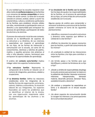 158158
Modelo de Atención de los Servicios de Educación Especial
Es una realidad que las escuelas requieren crear
altosnivelesdeconfianzarecíprocaconlasfamilias
y un consenso de normas compartidas en torno
a líneas de acción común. La tarea de la escuela
consiste en conocer, analizar, valorar y asumir las
características, cultura y condiciones particulares
de las familias, para establecer vínculos sólidos
con ellas, reconociendo su participación como un
derecho y una oportunidad para enriquecer los
procesos de aprendizaje y participación de todos
los alumnos y las alumnas.
El proceso de evaluación inicial de este contexto,
consiste en la identificación de aspectos de
su estructura y su dinámica, de sus creencias
y expectativas con respecto al aprendizaje
de sus hijos, de las formas de interacción y
comunicación con la escuela, así como de los
conocimientos, destrezas y talentos de padres,
madres, o aquellas personas más próximas al
niño o niña (abuelos, tutores, hermanos) para
enriquecer las oportunidades de aprendizaje.
El análisis del contexto socio-familiar implica
indagar sobre tres aspectos fundamentales:
1º La estructura familiar. Representa la
composición de la familia en relación con el
número de integrantes, parentesco, edades y
ocupaciones.
2º La dinámica familiar. Define las relaciones
establecidas entre los integrantes de la
familia,formas de organización, principios,
valores, hábitos y costumbres, la situación
laboral de sus integrantes, los aspectos
favorables así como los problemas que
se identifican al interior de la misma,
con una repercusión importante sobre
los aprendizajes de los alumnos y las
alumnas.
3º La vinculación de la familia con la escuela.
Son los tipos de ayuda o las responsabilidades
de las familias, en el proceso de aprendizaje
de sus hijos, así como el tipo de comunicación
establecida con la escuela.
Algunas pautas de análisis para comprender y
reconocer la dinámica y estructura de las familias
pueden orientarse en torno de los siguientes
planteamientos:
•	 ¿Identifica y reconoce la escuela la estructura
y dinámica como aspectos que definen la
calidad de la vida familiar?
•	 ¿Definen los docentes los apoyos necesarios
para las familias, a partir del conocimiento de
las mismas?
•	 ¿Es analizada la calidad de las interacciones
entre las familias y los hijos para contribuir a
mejorarlas?
•	 ¿Se brinda apoyo a las familias para que
identifiquen y valoren las fortalezas de su hijo
o hija?
•	 ¿Desdesuámbitoderesponsabilidad,despliega
la escuela acciones para promover la mejora en
la calidad de vida familiar: bienestar emocional,
relaciones interpersonales, bienestar
material, desarrollo personal, bienestar físico,
autodeterminación y derechos?
•	 ¿Se analizan y comparten las expectativas en
torno a la educación en el vínculo escuela-
familia?
•	 ¿Se abren espacios de comunicación donde
se recogen los intereses y las preocupaciones
de la comunidad educativa?
 