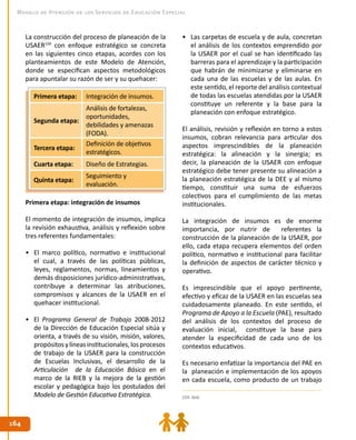 164164
Modelo de Atención de los Servicios de Educación Especial
•	 Las carpetas de escuela y de aula, concretan
el análisis de los contextos emprendido por
la USAER por el cual se han identificado las
barreras para el aprendizaje y la participación
que habrán de minimizarse y eliminarse en
cada una de las escuelas y de las aulas. En
este sentido, el reporte del análisis contextual
de todas las escuelas atendidas por la USAER
constituye un referente y la base para la
planeación con enfoque estratégico.
El análisis, revisión y reflexión en torno a estos
insumos, cobran relevancia para articular dos
aspectos imprescindibles de la planeación
estratégica: la alineación y la sinergia; es
decir, la planeación de la USAER con enfoque
estratégico debe tener presente su alineación a
la planeación estratégica de la DEE y al mismo
tiempo, constituir una suma de esfuerzos
colectivos para el cumplimiento de las metas
institucionales.
La integración de insumos es de enorme
importancia, por nutrir de referentes la
construcción de la planeación de la USAER, por
ello, cada etapa recupera elementos del orden
político, normativo e institucional para facilitar
la definición de aspectos de carácter técnico y
operativo.
Es imprescindible que el apoyo pertinente,
efectivo y eficaz de la USAER en las escuelas sea
cuidadosamente planeado. En este sentido, el
Programa de Apoyo a la Escuela (PAE), resultado
del análisis de los contextos del proceso de
evaluación inicial, constituye la base para
atender la especificidad de cada uno de los
contextos educativos.
Es necesario enfatizar la importancia del PAE en
la planeación e implementación de los apoyos
en cada escuela, como producto de un trabajo
159. Ibíd.
Primera etapa: Integración de insumos.
Segunda etapa:
Análisis de fortalezas,
oportunidades,
debilidades y amenazas
(FODA).
Tercera etapa:
Definición de objetivos
estratégicos.
Cuarta etapa: Diseño de Estrategias.
Quinta etapa:
Seguimiento y
evaluación.
Primera etapa: integración de insumos
El momento de integración de insumos, implica
la revisión exhaustiva, análisis y reflexión sobre
tres referentes fundamentales:
•	 El marco político, normativo e institucional
el cual, a través de las políticas públicas,
leyes, reglamentos, normas, lineamientos y
demás disposiciones jurídico-administrativas,
contribuye a determinar las atribuciones,
compromisos y alcances de la USAER en el
quehacer institucional.
•	 El Programa General de Trabajo 2008-2012
de la Dirección de Educación Especial sitúa y
orienta, a través de su visión, misión, valores,
propósitosylíneasinstitucionales,losprocesos
de trabajo de la USAER para la construcción
de Escuelas Inclusivas, el desarrollo de la
Articulación de la Educación Básica en el
marco de la RIEB y la mejora de la gestión
escolar y pedagógica bajo los postulados del
Modelo de Gestión Educativa Estratégica.
La construcción del proceso de planeación de la
USAER159
con enfoque estratégico se concreta
en las siguientes cinco etapas, acordes con los
planteamientos de este Modelo de Atención,
donde se especifican aspectos metodológicos
para apuntalar su razón de ser y su quehacer:
 