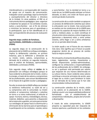 165165
Modelo de Atención de los Servicios de Educación Especial
interdisciplinario y corresponsable del maestro
de apoyo con el maestro de comunicación,
trabajador social y psicólogo, bajo la orientación
y acompañamiento del director o directora
de la Unidad. En otras palabras, el PAE es el
instrumento técnico-pedagógico para organizar
e implantar los apoyos en los contextos-escolar,
áulico y socio-familiar- con el fin de eliminar
o minimizar las barreras para el aprendizaje y
la participación, que se han identificado en la
fase correspondiente del proceso de evaluación
inicial.
Segunda etapa: análisis de fortalezas,
oportunidades, debilidades y amenazas
(FODA)
La segunda etapa en la construcción de la
planeación de la USAER con enfoque estratégico,
implica la deliberación colectiva, en primera
instancia, para la definición y alineación de
su misión, visión, valores, compromisos y,
derivado de lo anterior, en segunda instancia,
para el análisis de fortalezas, oportunidades,
debilidades y amenazas (FODA).
Esta segunda etapa, refleja el núcleo de la
planeación con enfoque estratégico porque se
hace evidente la alineación de la misión, visión y
la sinergia, a través de los valores y compromisos
de los profesionales, para actuar decididamente
en la mejora de la gestión escolar y pedagógica.
Porello,lamisióndelaUSAERreflejaconclaridad
su existencia institucional, su razón de ser y
su compromiso ante la comunidad. La misión
vertebra el compromiso individual y colectivo
en torno a su tarea institucional, al articular el
apoyo –humano, teórico, metodológico, técnico,
material, didáctico- para ponerlos a disposición
delamejoradesugestión,asícomoparaorientar
sus estrategias de apoyo hacia la disminución y
eliminación de las barreras para el aprendizaje y
la participación en los contextos –escolar, áulico
y socio-familiar-. Con la claridad en torno a su
razón de ser, la USAER puede anticipar un futuro
deseado, es decir, una visión de futuro que se
construye desde el presente.
La construcción de su visión también se apoya en
un proceso de deliberación colectiva que valora
la articulación con la misión. Esta construcción
es realista con las condiciones de la USAER para
proyectar los aspectos de mejora factibles en el
corto y mediano plazo. La visión constituye el
vínculo entre cómo estamos y cómo imaginamos
(pensamos y deseamos) estar; y entre ambas
visiones, cómo llegar a ser y cómo anhelamos
ser en un período determinado.
La visión ayuda a ver el futuro de una manera
más clara. Esto significa que el futuro se puede
programar dentro de un proceso de cambio
hacia la mejora continua.
Porotraparte,elconjuntodepolíticaseducativas,
leyes, reglamentos, normas, lineamientos y
demás disposiciones jurídico-administrativas,
configuran las atribuciones y responsabilidades
de los profesionales de la USAER. Sin embargo,
su ser y quehacer está permeado por valores
que impactan de una manera determinada en
su cultura interna. Hacer evidente estos valores
contribuye a enunciar principios de acción, para
el logro de su visión y para fortalecer la razón
de ser derivada de las tareas que le han sido
encomendadas institucionalmente.
La construcción colectiva de la misión, visión
y los valores en la planeación de la USAER,
implican asumir una responsabilidad profesional
formalizada con el establecimiento de
compromisos individuales, propios de la función
a desempeñar.
A través de estos componentes, la USAER
proyecta su capacidad para dar respuesta de
manera oportuna y pertinente en los contextos
 