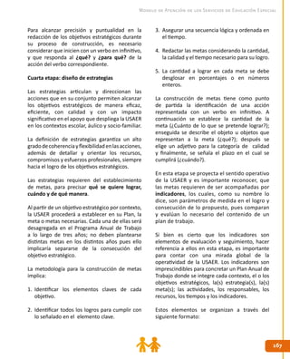 167167
Modelo de Atención de los Servicios de Educación Especial
Para alcanzar precisión y puntualidad en la
redacción de los objetivos estratégicos durante
su proceso de construcción, es necesario
considerar que inicien con un verbo en infinitivo,
y que responda al ¿qué? y ¿para qué? de la
acción del verbo correspondiente.
Cuarta etapa: diseño de estrategias
Las estrategias articulan y direccionan las
acciones que en su conjunto permiten alcanzar
los objetivos estratégicos de manera eficaz,
eficiente, con calidad y con un impacto
significativo en el apoyo que despliega la USAER
en los contextos escolar, áulico y socio-familiar.
La definición de estrategias garantiza un alto
gradodecoherenciayflexibilidadenlasacciones,
además de detallar y orientar los recursos,
compromisos y esfuerzos profesionales, siempre
hacia el logro de los objetivos estratégicos.
Las estrategias requieren del establecimiento
de metas, para precisar qué se quiere lograr,
cuándo y de qué manera.
Al partir de un objetivo estratégico por contexto,
la USAER procederá a establecer en su Plan, la
meta o metas necesarias. Cada una de ellas será
desagregada en el Programa Anual de Trabajo
a lo largo de tres años; no deben plantearse
distintas metas en los distintos años pues ello
implicaría separarse de la consecución del
objetivo estratégico.
La metodología para la construcción de metas
implica:
1.	 Identificar los elementos claves de cada
objetivo.
2.	 Identificar todos los logros para cumplir con
lo señalado en el elemento clave.
3.	 Asegurar una secuencia lógica y ordenada en
el tiempo.
4.	 Redactar las metas considerando la cantidad,
la calidad y el tiempo necesario para su logro.
5.	 La cantidad a lograr en cada meta se debe
desglosar en porcentajes o en números
enteros.
La construcción de metas tiene como punto
de partida la identificación de una acción
representada con un verbo en infinitivo. A
continuación se establece la cantidad de la
meta (¿Cuánto de lo que se pretende lograr?);
enseguida se describe el objeto u objetos que
representan a la meta (¿qué?); después se
elige un adjetivo para la categoría de calidad
y finalmente, se señala el plazo en el cual se
cumplirá (¿cuándo?).
En esta etapa se proyecta el sentido operativo
de la USAER y es importante reconocer, que
las metas requieren de ser acompañadas por
indicadores, los cuales, como su nombre lo
dice, son parámetros de medida en el logro y
consecución de lo propuesto, pues comparan
y evalúan lo necesario del contenido de un
plan de trabajo.
Si bien es cierto que los indicadores son
elementos de evaluación y seguimiento, hacer
referencia a ellos en esta etapa, es importante
para contar con una mirada global de la
operatividad de la USAER. Los indicadores son
imprescindibles para concretar un Plan Anual de
Trabajo donde se integre cada contexto, el o los
objetivos estratégicos, la(s) estrategia(s), la(s)
meta(s); las actividades, los responsables, los
recursos, los tiempos y los indicadores.
Estos elementos se organizan a través del
siguiente formato:
 