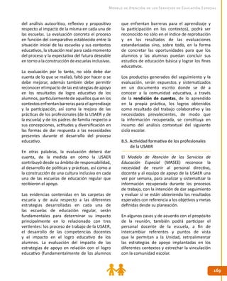 169169
Modelo de Atención de los Servicios de Educación Especial
del análisis autocrítico, reflexivo y propositivo
respecto al impacto de la misma en cada una de
las escuelas. La evaluación concreta el proceso
en función del comparativo establecido entre la
situación inicial de las escuelas y sus contextos
educativos, la situación real para cada momento
del proceso y la expectativa del futuro deseable
en torno a la construcción de escuelas inclusivas.
La evaluación por lo tanto, no sólo debe dar
cuenta de lo que se realizó, faltó por hacer o se
debe mejorar, además también debe permitir
reconocer el impacto de las estrategias de apoyo
en los resultados de logro educativo de los
alumnos, particularmente de aquéllos que en los
contextos enfrentan barreras para el aprendizaje
y la participación, así como la mejora de las
prácticas de los profesionales (de la USAER y de
la escuela) y de los padres de familia respecto a
sus concepciones, actitudes y diversificación en
las formas de dar respuesta a las necesidades
presentes durante el desarrollo del proceso
educativo.
En otras palabras, la evaluación deberá dar
cuenta, de la medida en cómo la USAER
contribuyó desde su ámbito de responsabilidad,
al desarrollo de políticas y prácticas, así como a
la construcción de una cultura inclusiva en cada
una de las escuelas de educación regular que
recibieron el apoyo.
Las evidencias contenidas en las carpetas de
escuela y de aula respecto a las diferentes
estrategias desarrolladas en cada una de
las escuelas de educación regular, serán
fundamentales para determinar su impacto
principalmente en lo relacionado con tres
vertientes: los proceso de trabajo de la USAER,
el desarrollo de las competencias docentes
y el impacto en el logro educativo de los
alumnos. La evaluación del impacto de las
estrategias de apoyo en relación con el logro
educativo (fundamentalmente de los alumnos
que enfrentan barreras para el aprendizaje y
la participación en los contextos), podrá ser
reconocido no sólo en el índice de reprobación
y en los resultados de las evaluaciones
estandarizadas sino, sobre todo, en la forma
de concretar las oportunidades para que los
alumnos y las alumnas puedan concluir sus
estudios de educación básica y lograr los fines
educativos.
Los productos generados del seguimiento y la
evaluación, serán expuestos y sistematizados
en un documento escrito donde se dé a
conocer a la comunidad educativa, a través
de la rendición de cuentas, de lo aprendido
en la propia práctica, los logros obtenidos
como resultado del trabajo colaborativo y las
necesidades prevalecientes, de modo que
la información recuperada, se constituya en
insumo del análisis contextual del siguiente
ciclo escolar.
8.5. Actividad formativa de los profesionales
de la USAER
El Modelo de Atención de los Servicios de
Educación Especial (MASEE) reconoce la
necesidad de reunir al personal directivo,
docente y al equipo de apoyo de la USAER una
vez por semana, para analizar y sistematizar la
información recuperada durante los procesos
de trabajo, con la intención de dar seguimiento
y evaluar si se están obteniendo los resultados
esperados con referencia a los objetivos y metas
definidas desde su planeación.
En algunos casos y de acuerdo con el propósito
de la reunión, también podrá participar el
personal docente de la escuela, a fin de
intercambiar referentes y puntos de vista
que le permitan a la Unidad, retroalimentar
las estrategias de apoyo implantadas en los
diferentes contextos y estrechar la vinculación
con la comunidad escolar.
 