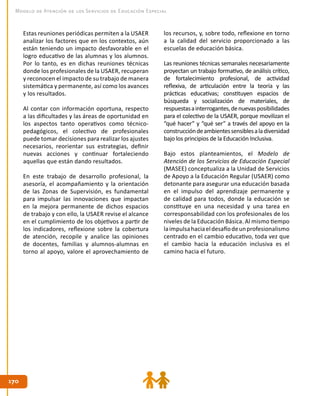 170170
Modelo de Atención de los Servicios de Educación Especial
los recursos, y, sobre todo, reflexione en torno
a la calidad del servicio proporcionado a las
escuelas de educación básica.
Las reuniones técnicas semanales necesariamente
proyectan un trabajo formativo, de análisis crítico,
de fortalecimiento profesional, de actividad
reflexiva, de articulación entre la teoría y las
prácticas educativas; constituyen espacios de
búsqueda y socialización de materiales, de
respuestasainterrogantes,denuevasposibilidades
para el colectivo de la USAER, porque movilizan el
“qué hacer” y “qué ser” a través del apoyo en la
construccióndeambientessensiblesaladiversidad
bajo los principios de la Educación Inclusiva.
Bajo estos planteamientos, el Modelo de
Atención de los Servicios de Educación Especial
(MASEE) conceptualiza a la Unidad de Servicios
de Apoyo a la Educación Regular (USAER) como
detonante para asegurar una educación basada
en el impulso del aprendizaje permanente y
de calidad para todos, donde la educación se
constituye en una necesidad y una tarea en
corresponsabilidad con los profesionales de los
niveles de la Educación Básica. Al mismo tiempo
laimpulsahaciaeldesafíodeunprofesionalismo
centrado en el cambio educativo, toda vez que
el cambio hacia la educación inclusiva es el
camino hacia el futuro.
Estas reuniones periódicas permiten a la USAER
analizar los factores que en los contextos, aún
están teniendo un impacto desfavorable en el
logro educativo de las alumnas y los alumnos.
Por lo tanto, es en dichas reuniones técnicas
donde los profesionales de la USAER, recuperan
y reconocen el impacto de su trabajo de manera
sistemática y permanente, así como los avances
y los resultados.
Al contar con información oportuna, respecto
a las dificultades y las áreas de oportunidad en
los aspectos tanto operativos como técnico-
pedagógicos, el colectivo de profesionales
puede tomar decisiones para realizar los ajustes
necesarios, reorientar sus estrategias, definir
nuevas acciones y continuar fortaleciendo
aquellas que están dando resultados.
En este trabajo de desarrollo profesional, la
asesoría, el acompañamiento y la orientación
de las Zonas de Supervisión, es fundamental
para impulsar las innovaciones que impactan
en la mejora permanente de dichos espacios
de trabajo y con ello, la USAER revise el alcance
en el cumplimiento de los objetivos a partir de
los indicadores, reflexione sobre la cobertura
de atención, recopile y analice las opiniones
de docentes, familias y alumnos-alumnas en
torno al apoyo, valore el aprovechamiento de
 