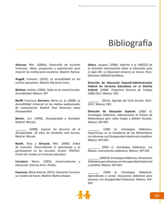 171171
Modelo de Atención de los Servicios de Educación Especial
Bibliografía
Ainscow, Mel. (2004a). Desarrollo de escuelas
inclusivas. Ideas, propuestas y experiencias para
mejorar las instituciones escolares. Madrid: Narcea.
Aragall, Francesc. (2010). La accesibilidad en los
centros educativos. Madrid: Ediciones Cinca.
Balcázar, Andrés. (2006). Todos en la misma Escuela.
Accesibilidad. México: SEP
Bariffi, Francisco; Barranco, María; et. al. (2008). La
Accesibilidad Universal en los medios audiovisuales
de comunicación. Madrid: Real Patronato sobre
Discapacidad.
Barton, Len. (1998). Discapacidad y Sociedad.
Madrid: Morata.
_______. (2008). Superar las barreras de la
discapacidad. 18 años de Disability and Society.
Madrid: Morata.
Booth, Tony y Ainscow, Mel. (2000). Índice
de Inclusión. Desarrollando el aprendizaje y la
participación en las escuelas. Bristol: UNESCO-
Center for studies on inclusive education.
Carretero, Mario. (2002). Constructivismo y
educación. Buenos Aires: Paidós.
Casanova, María Antonia. (2011). Educación inclusiva:
un modelo de futuro. Madrid: Wolters Kluwer.
Delors, Jacques. (1996). Informe a la UNESCO de
la Comisión Internacional sobre la Educación para
el siglo XXI. La Educación encierra un tesoro. París:
Ediciones UNESCO-Santillana.
Dirección de Educación Especial-Administración
Federal de Servicios Educativos en el Distrito
Federal. (2008). Programa General de Trabajo
2008-2012. México: DEE.
_______. (2011). Agenda del Ciclo Escolar 2011-
2012. México: DEE.
Dirección de Educación Especial. (2002 a).
Estrategias Didácticas. Adecuaciones al Fichero de
Matemáticas para niños Ciegos y Débiles Visuales.
México: SEP-DEE
_______. (2002 b). Estrategias Didácticas.
Experiencias en la Enseñanza de las Matemáticas
con Alumnos con Discapacidad Intelectual y Auditiva.
México: SEP-DEE
_______. (2002 c). Estrategias Didácticas. Los
Ábacos. Instrumentos Didácticos. México: SEP-DEE
_______.(2002d).EstrategiasDidácticas.Situaciones
DidácticasparaAlumnosconDiscapacidadIntelectual
y Auditiva. México: SEP-DEE
_______. (2004 a). Estrategias Didácticas.
Aprendiendo a contar. Situaciones didácticas para
alumnos con discapacidad intelectual. México: SEP-
DEE.
 