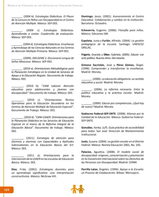 172172
Modelo de Atención de los Servicios de Educación Especial
_______. (2004 b). Estrategias Didácticas. El Placer
de la Lectura en Niños con Discapacidad en el Centro
de Atención Múltiple. México: SEP-DEE.
_______. (2004 c). Estrategias Didácticas.
Aprendiendo a contar. Cuadernillo de evaluación.
México: SEP-DEE.
_______. (2004 d). Estrategias Didácticas. Enseñanza
y Aprendizaje de las Ciencias Naturales en los Centros
de Atención Múltiple-Primaria. México: SEP-DEE.
_______. (2009). DIELSEME 2. Diccionario Lengua de
Señas Mexicana. México: SEP-DEE.
_______. (2010 a). Orientaciones Metodológicas para
la Planeación Estratégica en la Unidad de Servicios de
Apoyo a la Educación Regular. Documento de trabajo.
México: DEE.
________. (2010 b). “CAM Laboral. Atención
educativa para adolescentes y jóvenes con
discapacidad.” Documento de trabajo. México: DEE.
________. (2010 c). “Orientaciones Técnico
Operativas para la Educación Secundaria en los
Centros de Atención Múltiple de Educación Especial”.
Documento de Trabajo. México: DEE.
________. (2010 d). “CAM-USAER. Orientaciones para
la Planeación Didáctica en los Servicios de Educación
Especial en el marco de la Reforma Integral de la
Educación Básica”. Documento de trabajo. México:
DEE.
________. (2011). Estrategia de atención para
alumnos y alumnas con Capacidades y Aptitudes
Sobresalientes en la Educación Básica del D.F.
México: DEE.
________. (2011 a). Orientaciones para la
intervencióndelaUSAERenlasescuelasdeEducación
Básica. México: DEE.
Díaz, Frida. (2001). Estrategias docentes para
un aprendizaje significativo: una interpretación
constructivista. México: McGraw Hill.
Domingo, Jesús. (2001). Asesoramiento al Centro
Educativo. Colaboración y cambio en la institución.
Barcelona: Octaedro.
Echeverría, Eugenio. (2006). Filosofía para niños.
México: Ediciones SM.
Ezpeleta, Justa y Furlán, Alfredo. (2004). La gestión
pedagógica de la escuela. Santiago: UNESCO/
ORELAC.
Frigerio, Graciela y Diker, Gabriela. (2005). Educar: ese
acto político. Buenos Aires: Del estante.
Gimeno Sacristán, José y Pérez Gómez, Ángel.
(1998). Comprender y transformar la enseñanza.
Madrid: Morata.
_______. (2000). La educación obligatoria: un sentido
educativo y social. Madrid: Morata.
_______. (2006). La reforma necesaria. Entre la
política educativa y la práctica escolar. Madrid:
Morata.
_______. (2009). Educar por competencias. ¿Qué hay
de nuevo? Madrid: Morata.
Gobierno Federal-SEP-SNTE. (2008). Alianza por la
Calidad de la Educación. México: Gobierno Federal-
SEP-SNTE.
González, Ilonka. (s/f). Guía práctica de accesibilidad
para todos. San José: Dirección de Mantenimiento
Institucional.
Justo, Susana. (2004). La gestión escolar en el Distrito
Federal. México: Revista Educación 2001, No. 105.
Palacios, Agustina. (2008). El modelo social de
discapacidad: orígenes, caracterización y plasmación
en la Convención Internacional sobre los Derechos de
las Personas con Discapacidad. Madrid: CERMI
Parrilla Latas, Ángeles. (1996). Apoyo a la Escuela:
un Proceso de Colaboración. Bilbao: Mensajero.
 