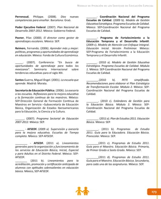 173173
Modelo de Atención de los Servicios de Educación Especial
Perrenoud, Philippe. (2008). Diez nuevas
competencias para enseñar. Barcelona: Graó.
Poder Ejecutivo Federal. (2007). Plan Nacional de
Desarrollo 2007-2012. México: Gobierno Federal.
Pozner, Pilar. (2000). El director como gestor de
aprendizajes escolares. México: SEP.
Reimers, Fernando. (2006). Aprender más y mejor:
políticas, programas y oportunidades de aprendizaje
en educación. México: Fondo de Cultura Económica.
_____. (2007). Conferencia: “En busca de
oportunidades de aprendizaje para todos los
mexicanos”. Seminario Internacional sobre
tendencias educativas para el siglo XXI.
Santos Guerra, Miguel Ángel. (2001). La escuela que
aprende. Madrid: Morata.
Secretaría de Educación Pública. (2006). La asesoría
a las escuelas. Reflexiones para la mejora educativa
y la formación continua de los maestros. México:
SEP-Dirección General de Formación Continua de
Maestros en Servicio –Subsecretaría de Educación
Básica, Organización de Estados Iberoamericanos
para la Educación, la Ciencia y la Cultura.
______. (2007). Programa Sectorial de Educación
2007-2012. México: SEP.
______ - AFSEDF. (2009 a) Supervisión y asesoría
para la mejora educativa. Escuelas de Tiempo
completo. México: SEP-AFSEDF.
________ - AFSEDF. (2011 a). Lineamientos
generales para la organización y funcionamiento de
los servicios de Educación Básica, Inicial, Especial
y para Adultos en el Distrito Federal. México: SEP-
AFSEDF.
________ (2011 b). Lineamientos para la
acreditación, promoción y certificación anticipada de
alumnos con aptitudes sobresalientes en educación
básica. México, SEP-AFSEDF.
_______- Coordinación Nacional del Programa
Escuelas de Calidad. (2009 b). Modelo de Gestión
EducativaEstratégica.ProgramaEscuelasdeCalidad.
México: SEP-Coordinación Nacional del Programa
Escuelas de Calidad.
_______- Programa de Fortalecimiento a la
Educación Temprana y el Desarrollo Infantil.
(2009 c). Modelo de Atención con Enfoque Integral.
Educación Inicial. Versión Preliminar. México:
SEP-Programa de Fortalecimiento a la Educación
Temprana y el Desarrollo Infantil.
_______. (2010 a). Modelo de Gestión Educativa
Estratégica. Programa Escuelas de Calidad. Módulo
1. México: SEP-Coordinación Nacional del Programa
Escuelas de Calidad.
________.(2010 b). PETE simplificado.
Recomendaciones para elaborar el Plan Estratégico
de Transformación Escolar. Módulo 2. México: SEP-
Coordinación Nacional del Programa Escuelas de
Calidad.
________. (2010 c). Estándares de Gestión para
la Educación Básica. Módulo 3. México: SEP-
Coordinación Nacional del Programa Escuelas de
Calidad.
________. (2011 a). Plan de Estudios 2011. Educación
Básica. México: SEP.
________. (2011 b). Programas de Estudio
2011. Guía para la Educadora. Educación Básica.
Preescolar. México: SEP.
________(2011 c). Programas de Estudio 2011.
Guía para el Maestro. Educación Básica. Primaria,
de Primer Grado a Sexto Grado. México: SEP.
________(2011 d). Programas de Estudio 2011.
Guía para el Maestro. Educación Básica. Secundaria,
para cada una de las asignaturas. México: SEP.
 