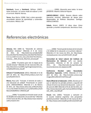 174174
Modelo de Atención de los Servicios de Educación Especial
Ainscow, Mel. (2004 b). “Desarrollo de sistemas
educativos inclusivos.” Obtenido el 6 de marzo
de 2011, de: http://web.mac.com/jbarbo00/
Educa%C3%A7%C3%A3o/Educa%C3%A7%C3%A3o/
Entries/2007/11/26_Educa%C3%A7%C3%A3o_
Inclusiva_-_Mell_Ainscow_files/mel_ainscow.pdf
______ (2005). “El próximo gran reto: la mejora de la
escuela inclusiva.” Obtenido el 6 de marzo de 2011, de:
http://barcelona-icsei2005.org/Imagenes/ponencias_
completas/Ainscow_esp.pdf
Artículo 3° Constitucional. (2011). Obtenido el 11 de
abril de 2011, de: http://info4.juridicas.unam.mx/
ijure/fed/9/4.htm?s
Blanco, Rosa (s/f). “Inclusión. El derecho de todos a
una educación de calidad”. Presentación en power
point. UNESCO/OREALC. Obtenido el 1 de febrero
de 2011, de: http://www.udesa.edu.ar/files/EscEdu/
Inclusi%C3%B3n%20Educativa/06%20Rosa%20
Blanco%20(OREALC-UNESCO).pdf
_______(2006).“Laequidadylainclusiónsocial:unode
los desafíos de la educación y la escuela hoy”. Obtenido
el 4 de marzo de 2011, de: http://www.rinace.net/arts/
vol4num3/art1.htm
______(2008).“Construyendolasbasesdelainclusión
y la calidad de la educación en la primera infancia.”
Obtenido el 4 de marzo de 2011, de: http://www.
revistaeducacion.mec.es/re347/re347_02.pdf
Comunidad de Salud Laboral del Instituto de
Biomecánica de Valencia. (s/f). Los Ajustes
Razonables. Obtenida el 06 de octubre de
2011, de: http://bancadis.ibv.org/index.php/
recomendaciones-de-adaptacion/89
Conferencia Mundial sobre Necesidades
Educativas Especiales. (1994). Obtenida el 4 de
abril de 2011, de: http://unesdoc.unesco.org/
images/0011/001107/110753so.pdf
Diario Oficial de la Federación. (2000). Decreto por el
que se reforman los párrafos primero y segundo del
artículo 41 de la Ley General de Educación. Lunes 12
de Junio de 2000. Obtenido el 01 de abril de 2011, de:
http://www.diputados.gob.mx/LeyesBiblio/ref/lge/
LGE_ref01_12jun00.pdf
Dussel, Inés. (2003). “Inclusión y exclusión en
la escuela moderna argentina: Una perspectiva
postestructuralista”. Obtenido el 3 de marzo de 2011,
de: http://www.scielo.br/pdf/cp/v34n122/22507.pdf
Stainback, Susan y Stainback, William. (2007).
Aulas Inclusivas. Un nuevo modo de enfocar y vivir
el currículo. Madrid: Narcea.
Torres, Rosa María. (1998). Qué y cómo aprender:
necesidades básicas de aprendizaje y contenidos
curriculares. México: SEP.
________. (2000). Educación para todos: la tarea
pendiente. Madrid: Editorial Popular.
UNESCO-OREALC. (2004). Temario Abierto sobre
Educación Inclusiva. Materiales de Apoyo para
Responsables de Políticas Educativas. Santiago:
OREALC/UNESCO.
Zabala, Antoni. (2007). 11 ideas clave. Cómo
aprender y enseñar competencias. Barcelona: Graó.
Referencias electrónicas
 