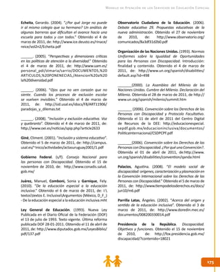 175175
Modelo de Atención de los Servicios de Educación Especial
Echeita, Gerardo. (2004). “¿Por qué Jorge no puede
ir al mismo colegio que su hermano? Un análisis de
algunas barreras que dificultan el avance hacia una
escuela para todos y con todos.” Obtenido el 4 de
marzo de 2011, de: http://www.ice.deusto.es/rinace/
reice/vol2n2/Echeita.pdf
______. (2005). “Perspectivas y dimensiones críticas
en las políticas de atención a la diversidad.” Obtenido
el 4 de marzo de 2011, de: http://www.uam.es/
personal_pdi/stmaria/sarrio/DOCUMENTOS,%20
ARTICULOS,%20PONENECIAS,/Atencion%20a%20
la%20diversidad.pdf
______. (2006). “Ojos que no ven corazón que no
siente. Cuando los procesos de exclusión escolar
se vuelven invisibles.” Obtenido el 4 de marzo de
2011, de: http://sid.usal.es/idocs/F8/ART11906/
paradojas_y_dilemas.txt
______. (2008). “Inclusión y exclusión educativa. Voz
y quebranto”. Obtenido el 4 de marzo de 2011, de:
http://www.oei.es/noticias/spip.php?article2633
Giné, Climent. (2001). “Inclusión y sistema educativo”.
Obtenido el 5 de marzo de 2011, de: http://campus.
usal.es/~inico/actividades/actasuruguay2001/1.pdf
Gobierno Federal. (s/f). Consejo Nacional para
las personas con Discapacidad. Obtenido el 15 de
noviembre de 2010, de: http://www.conadis.salud.
gob.mx/
Juárez, Manuel, Comboni, Sonia y Garnique, Fely.
(2010). “De la educación especial a la educación
inclusiva.” Obtenido el 6 de marzo de 2011, de: I:
textostextos E. InclusivaArgumentos (México, D_F_)
- De la educación especial a la educación inclusiva.mht
Ley General de Educación. (1993). Nueva Ley
Publicada en el Diario Oficial de la Federación (DOF)
el 13 de julio de 1993. Texto vigente. Última reforma
publicada DOF 28-01-2011. Obtenido el 11 de abril de
2011, de: http://www.diputados.gob.mx/LeyesBiblio/
pdf/137.pdf
Observatorio Ciudadano de la Educación. (2006).
Debate educativo 29. Propuestas educativas de la
nueva administración. Obtenido el 27 de noviembre
de 2010, de: http://www.observatorio.org/
comunicados/8a3df31d2b0.pdf
Organización de las Naciones Unidas. (1993). Normas
Uniformes sobre la Igualdad de Oportunidades
para las Personas con Discapacidad. Introducción:
finalidad y contenido. Obtenido el 4 de marzo de
2011, de: http://www.un.org/spanish/disabilities/
default.asp?id=498
_______(2000). La Asamblea del Milenio de las
Naciones Unidas. Cumbre del Milenio. Declaración del
Milenio. Obtenida el 28 de marzo de 2011, de http://
www.un.org/spanish/milenio/summit.htm
_______ (2006). Convención sobre los Derechos de las
Personas con Discapacidad y Protocolo Facultativo.
Obtenida el 11 de abril de 2011 del Centro Digital
de Recursos de la DEE: http://educacionespecial.
sepdf.gob.mx/educacioninclusiva/documentos/
PoliticaInternacional/CSDPCPF.pdf
_______(2006). Convención sobre los Derechos de las
PersonasconDiscapacidad.¿PorquéunaConvención?.
Obtenida el 01 de abril de 2011, de:http://www.
un.org/spanish/disabilities/convention/qanda.html
Palacios, Agustina. (2008). “El modelo social de
discapacidad:orígenes,caracterizaciónyplasmaciónen
la Convención Internacional sobre los Derechos de las
Personas con Discapacidad.” Obtenido el 5 de marzo de
2011, de: http://www.tiempodelosderechos.es/docs/
jun10/m6.pdf
Parrilla Latas, Ángeles. (2002). “Acerca del origen y
sentido de la educación inclusiva”. Obtenido el 3 de
marzo de 2011, de: http://www.doredin.mec.es/
documentos/008200330014.pdf
Presidencia de la República. Discapacidad.
Objetivos y funciones. Obtenido el 15 de noviembre
de 2010, de: http://fox.presidencia.gob.mx/
discapacidad/?contenido=18021
 