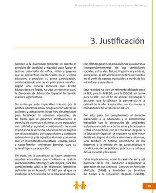 1919
Modelo de Atención de los Servicios de Educación Especial
3. Justificación
Atender a la diversidad teniendo en cuenta el
principio de igualdad y equidad para lograr el
óptimo desarrollo de niños, niñas y jóvenes
que se encuentran escolarizados en el sistema
educativo y propiciar su plena participación,
continúa siendo uno de los principales desafíos.
Lograr una Escuela Inclusiva que brinde
Educación para Todos, ha sido un reto en el cual,
la Dirección de Educación Especial ha tenido
avances significativos.
Sin embargo, este imperativo trazado por la
política educativa actual obliga a reconsiderar las
acciones y actuaciones hasta hoy desarrolladas
para fortalecer la atención educativa, de
tal forma que se garantice efectivamente el
derecho de alumnas y alumnos a una educación
con calidad y equidad, considerando de suma
importancia la atención educativa de los sujetos
con discapacidad o con capacidades y aptitudes
sobresalientes y de aquellos alumnos y alumnas
que, en los contextos educativos –escolar, áulico
y socio-familiar- enfrentan barreras para su
aprendizaje y participación.
Sin duda, en la actualidad se hacen presentes
desafíos educativos que conllevan a realizar
planteamientos estratégicos de mejora, para dar
cumplimiento cabal a las exigencias formativas
definidas en el Acuerdo N° 592 por el que se
establece la Articulación de la Educación Básica,
conelfindegarantizaralosalumnosylasalumnas
-independientemente de sus condiciones
sociales, culturales, físicas, lingüísticas y étnicas,
entre otras- el adquirir las competencias inscritas
en el perfil de egreso, evaluables a través de los
estándares curriculares.
Esta realidad ha sido un referente obligado para
la SEP, para la AFSEDF, para la DGOSE así como
para la DEE, con el fin de alinear estrategias y
acciones que fortalezcan la pertinencia y la
calidad de la oferta educativa, en los niveles y
modalidades de la Educación Básica.
Por ello, para dar cumplimiento al derecho
inalienable a la educación y al compromiso
ineludible con la generación de ambientes
inclusivos en cada una de las aulas y las escuelas
-retos compartidos por la Educación Regular y
la Educación Especial- se requiere no sólo mirar
desde un ángulo distinto a alumnos y alumnas,
sino también el óptimo desempeño de los
docentes y la mejora en las características y
condiciones de las políticas, prácticas y culturas
de las escuelas y las aulas.
Estas implicaciones, como la razón de ser y del
quehacer de la DEE, conducen a replantear la
operación de sus servicios -Centros de Atención
Múltiple, (CAM) y Unidades de Servicios
de Apoyo a la Educación Regular, (USAER)-
 