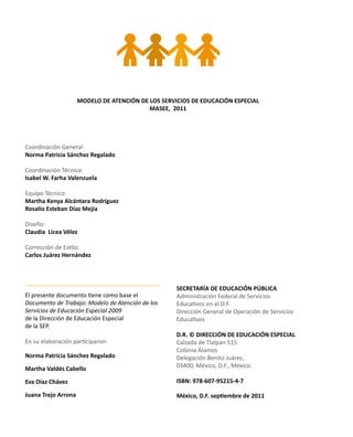 MODELO DE ATENCIÓN DE LOS SERVICIOS DE EDUCACIÓN ESPECIAL
MASEE, 2011
Coordinación General:
Norma Patricia Sánchez Regalado
Coordinación Técnica:
Isabel W. Farha Valenzuela
Equipo Técnico:
Martha Kenya Alcántara Rodríguez
Rosalío Esteban Díaz Mejía
Diseño:
Claudia Licea Vélez
Corrección de Estilo:
Carlos Juárez Hernández
El presente documento tiene como base el
Documento de Trabajo: Modelo de Atención de los
Servicios de Educación Especial 2009
de la Dirección de Educación Especial
de la SEP.
En su elaboración participaron:
Norma Patricia Sánchez Regalado
Martha Valdés Cabello
Eva Díaz Chávez
Juana Trejo Arrona
SECRETARÍA DE EDUCACIÓN PÚBLICA
Administración Federal de Servicios
Educativos en el D.F.
Dirección General de Operación de Servicios
Educativos
D.R. © DIRECCIÓN DE EDUCACIÓN ESPECIAL
Calzada de Tlalpan 515
Colonia Álamos
Delegación Benito Juárez,
03400, México, D.F., México.
ISBN: 978-607-95215-4-7
México, D.F. septiembre de 2011
 