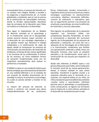 2020
Modelo de Atención de los Servicios de Educación Especial
encauzándola hacia un proceso de atención con
un carácter más integral, flexible y sensible a
las exigencias y requerimientos de un mundo
globalizado y cambiante, para el cual se precisa
de la construcción de comunidades inclusivas,
donde se brinden oportunidades educativas
bajo los principios de la Educación para Todos
con énfasis en la Atención a la Diversidad.
Para lograr la implantación de un Modelo
de Atención centrado en el aprendizaje y
en el fundamento social de la discapacidad,
resulta esencial alcanzar mayor precisión en
el desarrollo de una estrategia organizativa y
una gestión escolar que favorezca el trabajo
colaborativo y la conformación de redes de
apoyo, donde se enriquezcan los procesos de
comunicación, de articulación y de resolución de
problemas, al tiempo de dar nuevos significados
a las funciones de los profesionales al interior
de los servicios, así como establecer formas
de actuación fundamentadas junto con los
respectivos procedimientos para evaluar su
pertinencia y resultados.
El MASEE se ubica en una condición histórica por
demáscompleja,quesitúaelprocesodeatención
en una realidad diferente y en el contexto de
ese conjunto de desafíos provenientes de la
sociedad, la cultura, la economía y la tecnología,
los cuales es preciso atender y resolver en las
escuelas.
La mejora del proceso de atención se
orienta a construir una escuela que educa
independientemente de las condiciones
físicas, intelectuales, sociales, emocionales o
lingüísticasdelosalumnosylasalumnas;implica
estrategias sustentadas en planteamientos
curriculares, objetivos claramente definidos,
criterios de evaluación e indicadores para
dar un seguimiento puntual a los procesos de
enseñanza y aprendizaje, así como la definición
de materiales y recursos adecuados.
Para lograrlo, los profesionales de la educación
requieren una formación sólida, con
competencias docentes fortalecidas, en torno
al conocimiento y desarrollo del currículum
vigente, de la discapacidad, de los procesos de
planeación y evaluación, así como del uso y
aplicación de las Tecnologías de la Información
y la Comunicación, condiciones que facilitan
una aproximación sostenida y sólida, hacia una
Educación Inclusiva, vista como un proyecto
educativo y de transformación social para la
construcción de una escuela que responda a la
diversidad.
Desde este referente, el MASEE aspira a una
genuina Educación para Todos, como medio para
la inclusión social de las nuevas generaciones,
donde, al hacerse realidad en cada centro
educativo, transforme la gestión escolar y la
respuesta educativa para el alumnado en su
conjunto, con especial énfasis en las niñas, los
niñosylosjóvenesqueenlosdiferentescontextos
–escolar, áulico o socio-familiar- enfrentan
barreras para el aprendizaje y la participación.
Como consecuencia, se logrará una formación
para la mejora de su nivel cultural, centrada en
el desarrollo de competencias para la vida.
 