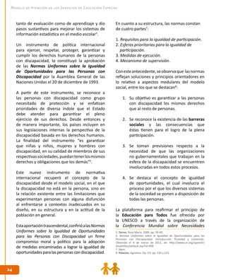 2424
Modelo de Atención de los Servicios de Educación Especial
tanto de evaluación como de aprendizaje y dio
pasos sustantivos para mejorar los sistemas de
información estadística en el medio escolar5
.
Un instrumento de política internacional
para ejercer, respetar, proteger, garantizar y
cumplir los derechos humanos de la personas
con discapacidad, lo constituyó la aprobación
de las Normas Uniformes sobre la Igualdad
de Oportunidades para las Personas con
Discapacidad por la Asamblea General de las
Naciones Unidas el 20 de diciembre de 1993.
A partir de este instrumento, se reconoce a
las personas con discapacidad como grupo
necesitado de protección y se enfatizan
prioridades de diversa índole que el Estado
debe atender para garantizar el pleno
ejercicio de sus derechos. Desde entonces y
de manera importante, los países incluyen en
sus legislaciones internas la perspectiva de la
discapacidad basada en los derechos humanos.
La finalidad del instrumento “es garantizar
que niñas y niños, mujeres y hombres con
discapacidad, en su calidad de miembros de sus
respectivassociedades,puedantenerlosmismos
derechos y obligaciones que los demás”6
.
Este nuevo instrumento de normativa
internacional recuperó el concepto de la
discapacidad desde el modelo social, en el que
la discapacidad no está en la persona, sino en
la relación existente entre las limitaciones que
experimentan personas con alguna disfunción
al enfrentarse a contextos inadecuados en su
diseño, en su estructura y en la actitud de la
población en general.
Estaaportacióntrascendental,confirióalasNormas
Uniformes sobre la Igualdad de Oportunidades
para las Personas con Discapacidad un firme
compromiso moral y político para la adopción
de medidas encaminadas a lograr la igualdad de
oportunidades para las personas con discapacidad.
En cuanto a su estructura, las normas constan
de cuatro partes7
:
1. Requisitos para la igualdad de participación.
2. Esferas prioritarias para la igualdad de 	
participación.
3. Medidas de ejecución.
4. Mecanismo de supervisión.
Conesteantecedente,seobservaque lasnormas
reflejan soluciones y principios orientadores en
lo relativo a aspectos medulares del modelo
social, entre los que se destacan8
:
1.	 Su objetivo es garantizar a las personas
con discapacidad los mismos derechos
que al resto de personas.
2.	 Se reconoce la existencia de las barreras
sociales y las consecuencias que
éstas tienen para el logro de la plena
participación.
3.	 Se toman previsiones respecto a la
necesidad de que las organizaciones
no gubernamentales que trabajan en la
esfera de la discapacidad se encuentren
involucradas en todos estos procesos.
4.	 Se destaca el concepto de igualdad
de oportunidades, el cual involucra el
proceso por el que los diversos sistemas
de la sociedad se ponen a disposición de
todas las personas.
La plataforma para reafirmar el principio de
la Educación para Todos fue ofrecida por
la UNESCO a través de la organización de
la Conferencia Mundial sobre Necesidades
5. Torres, Rosa María. 2000. pp. 39-40.
6. Normas Uniformes sobre la Igualdad de Oportunidades para las
Personas con Discapacidad. Introducción: finalidad y contenido.
Obtenido el 4 de marzo de 2011, de: http://www.un.org/spanish/
disabilities/default.asp?id=498
7. Ídem.
8. Palacios, Agustina. Op. Cit. pp. 224 y 225.
 