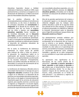 2525
Modelo de Atención de los Servicios de Educación Especial
Educativas Especiales: Acceso y Calidad,
celebrada en Salamanca, España en 1994, cuyos
planteamientos y consensos se recogieron en la
Declaración de Salamanca y el Marco de Acción
para las Necesidades Educativas Especiales.
Bajo la positiva influencia de las
reconceptualizacionesvertidasenlaConferencia
de Salamanca, se dio inicio al abandono de
los principios educativos de normalización e
integración de la década de los ochenta. Este
importante paso dio sus frutos al asegurar
que los niños y jóvenes con necesidades
educativas especiales fueran incluidos en
las iniciativas detonadas por la Educación
para Todos y pudieran tomar el lugar que les
correspondía en una sociedad de aprendizaje.
Es decir, el concepto de necesidades educativas
especiales constituyó un estímulo para impulsar
el desarrollo de ambientes educativos de
aprendizaje para todos.
Por lo tanto, la Conferencia de Salamanca
representó un nuevo punto de partida
para millones de niños y niñas sin acceso a
la educación. Su importancia radicó en la
reafirmación del derecho fundamental a la
educación y a la oportunidad de una formación
en las escuelas ordinarias9
. Principalmente,
detonó una política educativa de Atención a la
Diversidad y un proceso de reorientación de los
servicios de educación especial.
La Conferencia de Salamanca difundió entre la
comunidad internacional el mensaje de que la
integración educativa constituía el eje central
a seguir en lo referente a la educación de las
personasconnecesidadeseducativasespeciales.
Este hecho se dio ligado al reconocimiento del
importante papel de los servicios de educación
especial, para aquellos alumnos y alumnas que
no lograran su integración a la escuela regular,
asícomodelllamado adaratenciónurgentealos
procesosdemejoradelaeducacióndelalumnado
con necesidades educativas especiales, con y sin
discapacidad, mediante procesos de reformas
educativas globales, articulados con la idea de
promover una educación de calidad con equidad
para todos.
Otra de las grandes aportaciones de la época a
la educación regular y a la educación especial,
referente obligado para los trabajos sobre
política educativa a partir de la segunda mitad
de la década de los años noventa, lo constituyó
el informe presentado a la UNESCO en 1996 por
la Comisión Internacional sobre la Educación
para el Siglo XXI presidida por Jacques Delors: La
Educación encierra un Tesoro10
.
Sus planteamientos centrales enfatizan que
el aprendizaje es un continuo incesante y
enriquecedor de la interacción del ser humano
con su entorno y sus iguales, obligando al
docente a involucrarse en una tarea donde el
resultado no sólo radica en el aprendizaje del
alumno,sinotambiénenelpropio,alproyectarse
un crecimiento profesional como condición
ineludible y garante de un éxito compartido,
en una sociedad en la que todos aprendamos a
aprender.
Su aportación más significativa es la
descripción de los cuatro pilares de la
educación11
: aprender a conocer, aprender a
hacer, aprender a vivir juntos y aprender a
ser, pilares que, al desarrollarlos, forjan una
sociedad educativa donde “no se deja sin
explorar ninguno de los talentos que, como
tesoros, están enterrados en el fondo de
cada persona”12
. Su relevancia y vigencia se
mantienen hasta la fecha.
9. UNESCO. 1994. Conferencia Mundial sobre Necesidades Educativas
Especiales. Obtenida el 4 de abril de 2011, de: http://unesdoc.unesco.
org/images/0011/001107/110753so.pdf
10. Delors, Jacques. 1996.
11. Ibídem.
12. Ibíd., p. 19.
 
