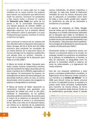 2626
Modelo de Atención de los Servicios de Educación Especial
La apertura de un nuevo siglo con la carga
simbólica de un nuevo milenio, fue propicia
para realizar una evaluación que determinara
medir los avances, reconocer los pendientes
y fijar nuevas metas a alcanzar en materia
de Educación para Todos por parte de los
países y de la comunidad internacional,
una década después de Jomtien (1990). La
evaluación de avances en los compromisos
adquiridos entonces, fue el pretexto idóneo
para reflexionar sobre lo aprendido y un paso
fundamental para avanzar, rectificar el camino
y reafirmar los logros.
Esto constituyó la esencia de los trabajos del
Foro Mundial sobre la Educación efectuado en
Dakar, Senegal, del 26 al 28 de abril del 2000,
escenario para presentar los resultados de
un amplio balance de la educación básica en
función del logro de los objetivos establecidos
una década atrás en Jomtien, Tailandia, a
través de la Evaluación de la Educación para
Todos en el Año 200013
.
El Marco de Acción de Dakar. Educación para
todos: cumplir nuestros compromisos comunes,
puso de manifiesto los logros alcanzados por los
países miembros de la UNESCO, organizados en
seis regiones. Se reconocieron los avances, sin
embargo éstos se dieron de manera desigual, con
demasiada lentitud y saltó a la vista, un común
denominador entre los países más rezagados: la
pobreza, la desigualdad y la exclusión.
El Marco de Acción de Dakar representó un
compromiso colectivo para garantizar una
educación de calidad con miras al año 2015,
mediante la implantación, en las políticas
educativas públicas nacionales, de acciones para
la mejora de la cobertura en educación inicial
y para garantizar el acceso y la permanencia
de las niñas y los niños en la educación básica,
con énfasis en la atención de las poblaciones
en situación de vulnerabilidad, excluidas por
razones individuales, de género, lingüísticas o
culturales. En cada caso, existió la implicación
ineludible de crear los marcos necesarios para
que la educación se consolidara como tarea
de todos y como medio posible para mejorar
las condiciones de vida de los educandos y
transformar a la sociedad.
El ejercicio de evaluación en Dakar, Senegal,
puso de relieve que las reformas en las políticas
educativas en el ámbito internacional, detonadas
por la Educación para Todos se inscribieron en
razonessocialesyculturales,enrazonesdeequidad
y justicia con los más vulnerables del planeta y con
los más pobres. “Educación para aliviar la pobreza”
fue la consigna de la década de los noventa que dio
sustento a la Educación para Todos14
.
Ciertamente existió un importante avance con
relación a la educación básica en el mundo; sin
embargo, también se acentuaron los problemas
de la pobreza, el analfabetismo, el hambre, la
falta de educación, la desigualdad entre los
géneros, la mortalidad infantil y materna, así
como las enfermedades y la degradación del
medio ambiente.
Para dar una respuesta satisfactoria a estas
graves y complejas problemáticas mundiales, la
Organización de las Naciones Unidas convocó a
sus miembros a la Cumbre del Milenio15
en el
2000, para discutir temas de interés universal
en torno a la dignidad humana, la equidad y la
justicia social como principios fundamentales
para intervenir de manera directa, de forma
integral y consistente desde diversos frentes en
las problemáticas generadas desde la década
13. UNESCO. 2000. Foro Mundial sobre la Educación. Marco de Acción de
Dakar. Educación para todos: cumplir nuestros compromisos comunes.
Obtenida del Centro Digital de Recursos de la DEE, el 28 de marzo de
2011, de: http://educacionespecial.sepdf.gob.mx/educacioninclusiva/
documentos/PoliticaInternacional/MarcoDakar.pdf
14. Torres, Rosa María. 2000. p. 131.
15. ONU. 2000. La Asamblea del Milenio de las Naciones Unidas. Cumbre
del Milenio. Declaración del Milenio. Obtenida el 28 de marzo de 2011,
de: http://www.un.org/spanish/milenio/summit.htm
 