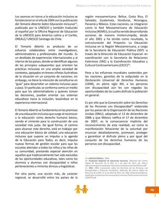 2929
Modelo de Atención de los Servicios de Educación Especial
Los avances en torno a la educación inclusiva se
fortalecieronenelañode2004conlapublicación
del Temario Abierto Sobre Educación Inclusiva19
,
publicado por la UNESCO y también traducido
al español por la Oficina Regional de Educación
de la UNESCO para América Latina y el Caribe,
OREALC/ UNESCO Santiago de Chile.
El Temario Abierto es producto de un
esfuerzo colaborativo entre investigadores,
administradores y profesionales del mundo. Es
un destilado de experiencias internacionales y al
interiordelospaíses,dondeseidentificanalgunos
de los principios subyacentes que orientan las
prácticas inclusivas en una amplia variedad de
contextos, apoyados en breves viñetas ilustrativas
de la situación en un conjunto de naciones; sin
embargo, no tiene la intención de constituirse en
“guía” para desarrollar un sistema inclusivo paso
a paso. En particular, se conforma como un medio
para que los administradores y quienes toman
las decisiones, puedan orientar sus sistemas
educativos hacia la inclusión, basándose en la
experiencia internacional.
El Temario Abierto se fundamenta en las premisas
de una educación inclusiva que surge al reconocer
a la educación como derecho humano básico,
siendo el cimiento para la construcción de una
sociedad más justa. De igual forma, el camino
para alcanzar este derecho, está en trabajar por
una educación básica de calidad, una educación
inclusiva que supone un impulso a la agenda
de la Educación para Todos, es decir, impulsa
nuevas formas de gestión escolar para que las
escuelas atiendan a todos los niños y las niñas de
su comunidad, prestando especial atención en
aquellos que tradicionalmente han sido excluidos
de las oportunidades educativas, tales como los
alumnos y alumnas con discapacidad o niños
pertenecientes a minorías étnicas y lingüísticas.
Por otra parte, una acción más, de carácter
regional, se desarrolló entre los países de la
región mesoamericana: Belice, Costa Rica, El
Salvador, Guatemala, Honduras, Nicaragua,
Panamá y México. Estas naciones, se integraron
como la Red Mesoamericana de Educación
Inclusiva(REMEI),lacualhavenidodesarrollando
acciones de manera ininterrumpida, desde
el año 2001 y ha tenido como resultado, la
estructuración del Proyecto: La Educación
Inclusiva en la Región Mesoamericana, a cargo
de la Secretaría de Educación Pública (SEP) -a
través de la Dirección de Educación Especial- en
coordinación con la Secretaria de Relaciones
Exteriores (SRE) y la Coordinación Educativa y
Cultural Centroamericana (CECC)20
.
Pese a los esfuerzos mundiales sostenidos por
las naciones, garantes de lo estipulado en la
Declaración Universal de Derechos Humanos
(1948), en pleno siglo XXI, a las personas
con discapacidad aún les son negadas las
oportunidades de las cuales disfruta la población
en general.
Es por ello que la Convención sobre los Derechos
de las Personas con Discapacidad21
elaborada
por los países de la Organización de las Naciones
Unidas (ONU), adoptada el 13 de diciembre de
2006 y que México ratifica el 17 de diciembre
de 2007, es la consecuencia implícita del
reconocimiento de esta realidad, así como la
manifestación fehaciente de la voluntad por
enunciar detalladamente, promover, proteger
y garantizar el disfrute pleno y por igual del
conjunto de los derechos humanos de las
personas con discapacidad.
19. UNESCO/OREALC. 2004.
20. Programa Regional de Educación Inclusiva. Obtenido del Centro
Digital de Recursos de la DEE, el 5 de abril de 2011, de: http://
educacionespecial.sepdf.gob.mx/institucional/documentos/PI/prei.pdf
21. ONU. 2006. Convención sobre los Derechos de las Personas con
Discapacidad y Protocolo Facultativo. Obtenida del Centro Digital de
Recursos de la DEE, el 11 de abril de 2011, de: http://educacionespecial.
sepdf.gob.mx/educacioninclusiva/documentos/PoliticaInternacional/
CSDPCPF.pdf
 