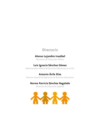 Directorio
Alonso Lujambio Irazábal
Secretario de Educación Pública
Luis Ignacio Sánchez Gómez
Administrador Federal de Servicios Educativos en el D.F.
Antonio Ávila Díaz
Director General de Operación de Servicios Educativos
Norma Patricia Sánchez Regalado
Directora de Educación Especial
 