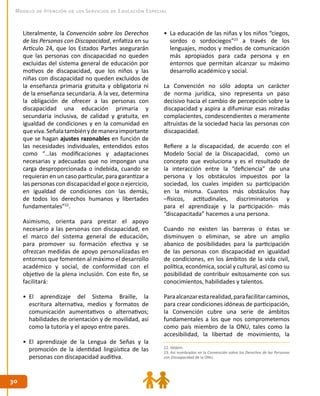 3030
Modelo de Atención de los Servicios de Educación Especial
Literalmente, la Convención sobre los Derechos
de las Personas con Discapacidad, enfatiza en su
Artículo 24, que los Estados Partes asegurarán
que las personas con discapacidad no queden
excluidas del sistema general de educación por
motivos de discapacidad, que los niños y las
niñas con discapacidad no queden excluidos de
la enseñanza primaria gratuita y obligatoria ni
de la enseñanza secundaria. A la vez, determina
la obligación de ofrecer a las personas con
discapacidad una educación primaria y
secundaria inclusiva, de calidad y gratuita, en
igualdad de condiciones y en la comunidad en
queviva.Señalatambiénydemaneraimportante
que se hagan ajustes razonables en función de
las necesidades individuales, entendidos estos
como “…las modificaciones y adaptaciones
necesarias y adecuadas que no impongan una
carga desproporcionada o indebida, cuando se
requieran en un caso particular, para garantizar a
las personas con discapacidad el goce o ejercicio,
en igualdad de condiciones con las demás,
de todos los derechos humanos y libertades
fundamentales”22
.
Asimismo, orienta para prestar el apoyo
necesario a las personas con discapacidad, en
el marco del sistema general de educación,
para promover su formación efectiva y se
ofrezcan medidas de apoyo personalizadas en
entornos que fomenten al máximo el desarrollo
académico y social, de conformidad con el
objetivo de la plena inclusión. Con este fin, se
facilitará:
•	 El aprendizaje del Sistema Braille, la
escritura alternativa, medios y formatos de
comunicación aumentativos o alternativos;
habilidades de orientación y de movilidad, así
como la tutoría y el apoyo entre pares.
•	 El aprendizaje de la Lengua de Señas y la
promoción de la identidad lingüística de las
personas con discapacidad auditiva.
•	 La educación de las niñas y los niños “ciegos,
sordos o sordociegos”23
a través de los
lenguajes, modos y medios de comunicación
más apropiados para cada persona y en
entornos que permitan alcanzar su máximo
desarrollo académico y social.
La Convención no sólo adopta un carácter
de norma jurídica, sino representa un paso
decisivo hacia el cambio de percepción sobre la
discapacidad y aspira a difuminar esas miradas
complacientes, condescendientes o meramente
altruistas de la sociedad hacia las personas con
discapacidad.
Refiere a la discapacidad, de acuerdo con el
Modelo Social de la Discapacidad, como un
concepto que evoluciona y es el resultado de
la interacción entre la “deficiencia” de una
persona y los obstáculos impuestos por la
sociedad, los cuales impiden su participación
en la misma. Cuantos más obstáculos hay
–físicos, actitudinales, discriminatorios y
para el aprendizaje y la participación- más
“discapacitada” hacemos a una persona.
Cuando no existen las barreras o éstas se
disminuyen o eliminan, se abre un amplio
abanico de posibilidades para la participación
de las personas con discapacidad en igualdad
de condiciones, en los ámbitos de la vida civil,
política, económica, social y cultural, así como su
posibilidad de contribuir exitosamente con sus
conocimientos, habilidades y talentos.
Paraalcanzarestarealidad,parafacilitarcaminos,
para crear condiciones idóneas de participación,
la Convención cubre una serie de ámbitos
fundamentales a los que nos comprometemos
como país miembro de la ONU, tales como la
accesibilidad, la libertad de movimiento, la
22. Ibídem.
23. Así nombrados en la Convención sobre los Derechos de las Personas
con Discapacidad de la ONU.
 