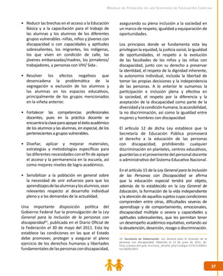 3737
Modelo de Atención de los Servicios de Educación Especial
33. Secretaría de Gobernación. Ley General para la Inclusión de la
personas con discapacidad. Obtenido el 13 de junio de 2011, de:
http://www.dof.gob.mx/nota_detalle.php?codigo=5191516&fec
ha=30/05/2011
•	 Reducir las brechas en el acceso a la Educación
Básica y a la capacitación para el trabajo de
las alumnas y los alumnos de los diferentes
grupos vulnerables -niñas, niños y jóvenes con
discapacidad o con capacidades y aptitudes
sobresalientes, los migrantes, los indígenas,
los que viven en condición de calle, las
jóvenes embarazadas/madres, los jornaleros/
trabajadores, y personas con VIH/ Sida-.
•	 Resolver los efectos negativos que
desencadena la problemática de la
segregación o exclusión de los alumnos y
las alumnas en los espacios educativos,
principalmente de los grupos mencionados
en la viñeta anterior.
•	 Fortalecer las competencias profesionales
docentes, pues en la práctica docente se
encuentralaclaveparaapoyareléxitoacadémico
de los alumnos y las alumnas, en especial, de los
pertenecientes a grupos vulnerables.
•	 Diseñar, aplicar y mejorar materiales,
estrategias y metodologías específicas para
las diferentes necesidades con el fin de apoyar
el acceso y la permanencia en la escuela, así
como mejores niveles de logro académico.
•	 Sensibilizar a la población en general sobre
la necesidad de unir esfuerzos para que los
aprendizajesdelasalumnasylosalumnos,sean
relevantes respecto al desarrollo individual
pleno y a las demandas de la actualidad.
Una importante disposición política del
Gobierno Federal fue la promulgación de la Ley
General para la Inclusión de la personas con
discapacidad33
, publicada en el Diario Oficial de
la Federación el 30 de mayo del 2011. Esta ley
establece las condiciones en las que el Estado
debe promover, proteger y asegurar el pleno
ejercicio de los derechos humanos y libertades
fundamentalesdelaspersonascondiscapacidad,
asegurando su plena inclusión a la sociedad en
un marco de respeto, igualdad y equiparación de
oportunidades.
Los principios donde se fundamenta esta ley
privilegian la equidad, la justicia social, la igualdad
de oportunidades, el respeto a la evolución
de las facultades de los niños y las niñas con
discapacidad, junto con su derecho a preservar
la identidad, el respeto de la dignidad inherente,
la autonomía individual, incluida la libertad de
tomar las propias decisiones y la independencia
de las personas. A lo anterior le sumamos la
participación e inclusión plena y efectiva en
la sociedad, el respeto por la diferencia y la
aceptación de la discapacidad como parte de la
diversidadylacondiciónhumana,laaccesibilidad,
la no discriminación, así como la igualdad entre
mujeres y hombres con discapacidad.
El artículo 12 de dicha Ley establece que la
Secretaría de Educación Pública promoverá
el derecho a la educación de las personas
con discapacidad, prohibiendo cualquier
discriminación en planteles, centros educativos,
guarderías o el proveniente del personal docente
o administrativo del Sistema Educativo Nacional.
En el artículo 15 de la Ley General para la Inclusión
de las Personas con Discapacidad se afirma
que la educación especial tendrá por objeto,
además de lo establecido en la Ley General de
Educación, la formación de la vida independiente
y la atención de aquellos sujetos cuyas condiciones
comprenden entre otras, dificultades severas de
aprendizaje y de comportamiento, emocionales,
discapacidad múltiple o severa y capacidades y
aptitudes sobresalientes, que les permitan tener
un desempeño académico equitativo, evitando así
la desatención, deserción, rezago o discriminación.
 