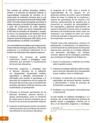 3838
Modelo de Atención de los Servicios de Educación Especial
Este contexto de políticas educativas públicas,
confiere a la Dirección de Educación Especial, la
responsabilidad compartida de contribuir en la
construcción de ambientes inclusivos para lo cual
contemplaensuProgramaGeneraldeTrabajo2008-
201234
,latransformacióndelagestiónparaelevarla
calidad educativa, en beneficio del logro educativo,
a partir del cumplimiento de cuatro objetivos
estratégicos, mismos que fueron proyectados por
la DEE bajo los principios de alineación y sinergia,
en torno a las proyecciones del Gobierno Federal
en materia de Educación, en las de la SEP en su
ProgramaSectorialdeEducación2007-2012yenlas
correspondientes a la AFSEDF y a la DGOSE35
.
Loscuatroobjetivosestratégicossonlaorganización,
eldesarrollodeestrategiasespecíficas,eldesarrollo
profesional y la vinculación institucional. En un
sentido más delimitado estos objetivos expresan:
1.	 Fortalecer los procesos de gestión
institucional, escolar y pedagógica como
elementos que permitan la transformación
de los servicios educativos.
2.	 Desarrollar programas y estrategias para
la atención educativa de la población
con discapacidad, discapacidad múltiple,
capacidades y aptitudes sobresalientes o
dificultades para acceder al aprendizaje y al
desarrollo de competencias de los campos de
formación del currículo y que, en los diferentes
contextos educativos enfrentan barreras para
el aprendizaje y la participación.
3.	 Promover la formación permanente de los
docentes, directivos, asesores técnicos y
apoyos administrativos como un elemento
de mejora para la atención educativa que se
brinda en los servicios de educación especial.
4.	 Fomentar la participación social y vinculación
institucional para que contribuyan de manera
más eficiente en los procesos educativos.
El programa de la DEE, sitúa y orienta la
responsabilidad de los equipos en sus
diferentes ámbitos de acción, hacia la finalidad
última de elevar la calidad de la enseñanza y
mejorar los aprendizajes de las alumnas y los
alumnos, particularmente de aquéllos que se
encuentran en condición de vulnerabilidad o
con capacidades y aptitudes sobresalientes. Se
asume la Educación Inclusiva como un proyecto
educativo y de transformación social, como una
respuesta a una realidad así como una nueva
manera de entender la educación y por lo tanto,
de comprender a la escuela.
Transitar hacia estas aspiraciones, convoca a la
participación, al compromiso, a la experiencia y
a la formación de los profesionales de Educación
Especial para concretar en el trabajo cotidiano
una planeación estratégica con enfoque
inclusivo. Algunas de las estrategias sustantivas
que constituyen el Programa de Trabajo son:
1.	 Asumir la evaluación y rendición de cuentas
sobre la gestión escolar;
2.	 Implantar estrategias didácticas diferenciadas
para la atención educativa de la discapacidad
(visual, auditiva, motriz e intelectual);
3.	 Fortalecer el desarrollo de competencias y
capacidades del personal docente, directivo
y administrativo a través de procesos de
actualización y capacitación;
4.	 Establecer una vinculación interinstitucional
e intersectorial.
En este sentido, los objetivos estratégicos 1 y 2
precisan, por un lado fortalecer los procesos de
gestión escolar y pedagógica, mientras por el
otro, el de desarrollar programas y estrategias
34. DEE-AFSEDF. 2008.
35. Ver Tablas de Alineación de Objetivos en la Agenda de Trabajo 2011-
2012. DEE.
 