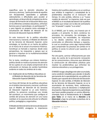 3939
Modelo de Atención de los Servicios de Educación Especial
36. DEE-AFSEDF. Op. cit., p. 28.
37. Ibídem.
específicas para la atención educativa de
alumnos y alumnas, “particularmente de aquéllos
con discapacidad, capacidades y aptitudes
sobresalientes o dificultades para acceder al
aprendizajey al desarrollo decompetencias de los
campos de formación de la Educación Básica que,
en los diferentes contextos educativos, enfrentan
barreras para el aprendizaje y la participación”36
,
y para lograrlo se proyecta como estrategia la
actualización del Modelo de Atención de los
Servicios de Educación Especial, MASEE37
.
En este transcurrir de la política educativa
internacional y nacional, el Modelo de Atención
de los Servicios de Educación Especial, como
estrategia, se inscribe en un hecho de política
en el marco de la actual circunstancia histórica.
Constituye un llamado a repensar, desde estas
perspectivas, las respuestas y apoyos que se
generan e impulsan en la mutidimensionalidad
de la tarea educativa.
Por lo tanto, constituye una síntesis histórico-
política donde se reubica el proceso de atención
de los sujetos en una amplia comprensión de la
articulación en tiempos de cambio haciéndose
evidente en todos los ámbitos de la vida.
4.3. Implicación de las Políticas Educativas en
el Modelo de Atención de los Servicios de
Educación Especial (MASEE)
Las líneas del tiempo de las políticas educativas
en el ámbito internacional y nacional, confirman
que el Modelo de Atención de los Servicios
de Educación Especial es un acto histórico-
político. Su presencia constituye una mirada
del acontecer, un movimiento que configura el
sentido del proceso de atención en una nueva
realidad, en la coyuntura de articular la reflexión
política, pedagógica y organizativa.
ElModelodeAtencióndelosServiciosdeEducación
Especial (MASEE) amalgama la importancia
histórica de la política educativa y es un continuo
que enfatiza la magnitud y complejidad de la
problemática educativa en el transcurrir del
tiempo. En este sentido, referirse a un “nuevo
modelo de atención” es impreciso, toda vez que
el MASEE es el resultado del devenir de la política
educativa que rompe con la idea de contrastarlo
con “el pasado” o apelar “a un antes”.
Es el MASEE, por lo tanto, una travesía por el
pasado y el presente. Es decir, condensa los
principios, los conceptos, las estrategias, las
aspiraciones, las necesidades, las respuestas
y los ideales colectivos de la educación,
construidos en diferentes tiempos y espacios,
lo cual se constituye como algo imprescindible
para comprender los procesos de cambio en lo
político, lo social, lo cultural y por supuesto, en
lo educativo.
Por otra parte, caminar reflexivamente por este
viaje, da cuenta de la permanente renovación
de los conocimientos y discursos que delimitan
la construcción de alternativas prácticas para
resolver las problemáticas que enfrentan los
sistemas educativos y sus protagonistas.
ElMASEErecogeydespliegaestesaberacumulado,
como condición ineludible para atender el desafío
permanente de la operatividad de una política de
EstadoyporsupuestodelaDireccióndeEducación
Especial. En este sentido, el Modelo de Atención
de los Servicios de Educación Especial, no es la
acumulación de reuniones, foros, conferencias,
encuentros, suma de decisiones o multiplicación
deproyectos.Representaexperienciayaprendizaje
que hacen posible proyectar un camino diferente,
orientado hacia el fortalecimiento de la Escuela
para Todos en el marco de la Atención a la
Diversidad y bajo los principios sustantivos de la
Educación Inclusiva.
 