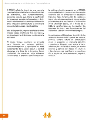 4040
Modelo de Atención de los Servicios de Educación Especial
El MASEE refleja la síntesis de una memoria
colectiva,ladiversidaddehechos,lamultiplicidad
de testimonios, pero fundamentalmente,
conciencia histórica que detona la redefinición
del proceso de atención de los sujetos; es decir,
implicapermeabilidadalcambioytrasformación
en su vinculación con la cultura, la sociedad, la
economía, la tecnología y con la política.
Bajo estas premisas, implica reconocerlo como
línea de trabajo en el marco de la innovación y
en sintonía con la dinámica de cambio social y
educativo.
Al mismo tiempo constituye un pretexto
para formular en términos políticos,
teórico-conceptuales y operativos la meta
trascendental de la justicia social, la calidad
educativa y la ética de la inclusión. Como
posibilidad de comenzar algo diferente
-entendiendo lo diferente como innovación-
la política educativa proyecta en el MASEE,
una mirada hacia la construcción de espacios
escolares bajo los principios de la Educación
Inclusiva, hacia la formación de sujetos en
torno a los planteamientos de competencias
para la vida que se inscriben en la Articulación
de la Educación Básica, en el marco de la
RIEB, la transformación de la escuela y las
prácticas docentes, bajo la perspectiva del
Modelo de Gestión Educativa Estratégica.
Recapitulando, el Modelo de Atención de los
Servicios de Educación Especial es historia,
política, cambio, futuro en construcción
desde el presente; es memoria colectiva
y conciencia histórica que aspira a hacer
asequible, en cada espacio escolar, un mundo
sensible y común para todos los alumnos
y las alumnas sea cual fuere su condición
física, lingüística, social, económica, regional,
cultural…
 