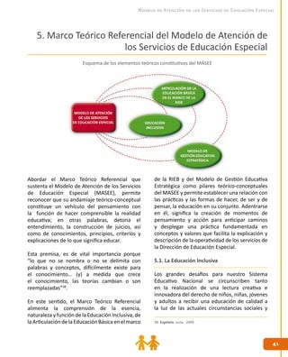 4141
Modelo de Atención de los Servicios de Educación Especial
5. Marco Teórico Referencial del Modelo de Atención de
los Servicios de Educación Especial
Abordar el Marco Teórico Referencial que
sustenta el Modelo de Atención de los Servicios
de Educación Especial (MASEE), permite
reconocer que su andamiaje teórico-conceptual
constituye un vehículo del pensamiento con
la función de hacer comprensible la realidad
educativa; en otras palabras, detona el
entendimiento, la construcción de juicios, así
como de conocimientos, principios, criterios y
explicaciones de lo que significa educar.
Esta premisa, es de vital importancia porque
“lo que no se nombra o no se delimita con
palabras y conceptos, difícilmente existe para
el conocimiento… (y) a medida que crece
el conocimiento, las teorías cambian o son
reemplazadas”38
.
En este sentido, el Marco Teórico Referencial
alimenta la comprensión de la esencia,
naturaleza y función de la Educación Inclusiva, de
la Articulación de la Educación Básica en el marco
de la RIEB y del Modelo de Gestión Educativa
Estratégica como pilares teórico-conceptuales
del MASEE y permite establecer una relación con
las prácticas y las formas de hacer, de ser y de
pensar, la educación en su conjunto. Adentrarse
en él, significa la creación de momentos de
pensamiento y acción para anticipar caminos
y desplegar una práctica fundamentada en
conceptos y valores que facilita la explicación y
descripción de la operatividad de los servicios de
la Dirección de Educación Especial.
5.1. La Educación Inclusiva
Los grandes desafíos para nuestro Sistema
Educativo Nacional se circunscriben tanto
en la realización de una lectura creativa e
innovadora del derecho de niños, niñas, jóvenes
y adultos a recibir una educación de calidad a
la luz de las actuales circunstancias sociales y
38. Ezpeleta, Justa. 2004.
Esquema de los elementos teóricos constitutivos del MASEE
 