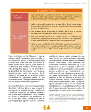 4343
Modelo de Atención de los Servicios de Educación Especial
La Educación Inclusiva
Impulsa a la
participación
•	Aludealanecesidad dequetodoslosalumnos ylasalumnas,seacualseasu
condición, se eduquen juntos en la escuela de su comunidad y participen,
sin discriminaciones, del currículo y de las actividades educativas.
Tiene centralidad en
el aprendizaje
•	Implica reconocer a la escuela como un lugar idóneo donde los alumnos y
las alumnas simultáneamente aprenden la cultura, aprenden con otros y
aprenden consigo mismos.
•	Exige experiencias de aprendizaje de calidad, por lo que la escuela
promueve en el alumnado altos niveles de logros educativos.
•	Pone una atención especial en aquellos grupos en condición de
vulnerabilidad, en peligro de ser marginados, excluidos o con riesgo de no
alcanzar la satisfacción de sus necesidades básicas de aprendizaje.
•	Implica la responsabilidad profesional de todos los docentes y directivos
para realizar el seguimiento de sus logros, así como las acciones necesarias
para garantizar su asistencia, participación y egreso exitoso de la educación
básica.
Estos significados de la Educación Inclusiva,
cobran capital importancia para colocarla en
un movimiento que no es exclusivo del ámbito
de la escuela y del aula, sino que está en el
centro mismo de la sociedad, para repensarla
en términos más abiertos y móviles, con una
vida democrática basada en la diversidad y
la pluralidad de identidades, con derechos
igualitarios para todos. La cuestión de la
Educación Inclusiva es un proyecto político
fundamental en sociedades donde se han
excluido sistemática y categóricamente a grupos
sociales, es una decisión ética y política40
.
La Educación Inclusiva -como proceso que implica
identificar y eliminar barreras para impulsar la
participación de todos los alumnos y las alumnas
a través de reconstruir las políticas, culturas y
prácticas de la escuela y del aula, con la intención
de asumir la centralidad del aprendizaje en
una Escuela para Todos-, constituye un acto de
justicia social para aquellos alumnos y alumnas
excluidos del sistema escolar, tanto para los que
nunca han ido a la escuela como para quienes la
han abandonado, aquella población etiquetada
durante tanto tiempo, como población con
“necesidades educativas especiales con o sin
discapacidad” y que no reciben la educación
apropiada en las escuelas regulares, para aquellos
alumnos y alumnas que históricamente han
tenido que enfrentar obstáculos para aprender,
con pocas oportunidades de cursar estudios
superiores y para los alumnos y alumnas con
“fracasos escolares” debido a las insuficiencias y
desigualdades del sistema educativo y que por lo
regular provienen de zonas con los niveles más
bajos de acceso a servicios básicos y las tasas más
altas de desempleo, con los mayores índices de
pobreza, tanto en zonas rurales como urbanas.
40. Parrilla, Ángeles. 2002. “Acerca del origen y sentido de la educación
inclusiva”. Obtenido el 3 de marzo de 2011, de: http://www.doredin.
mec.es/documentos/008200330014.pdf y Dussel, Inés. 2004.
“Inclusión y exclusión en la escuela moderna argentina: Una perspectiva
postestructuralista”. Obtenido el 3 de marzo de 2011, de: http://www.
scielo.br/pdf/cp/v34n122/22507.pdf
 