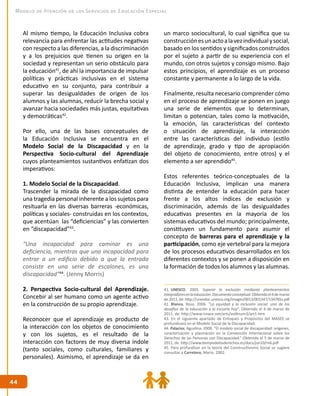 4444
Modelo de Atención de los Servicios de Educación Especial
Al mismo tiempo, la Educación Inclusiva cobra
relevancia para enfrentar las actitudes negativas
con respecto a las diferencias, a la discriminación
y a los prejuicios que tienen su origen en la
sociedad y representan un serio obstáculo para
la educación41
, de ahí la importancia de impulsar
políticas y prácticas inclusivas en el sistema
educativo en su conjunto, para contribuir a
superar las desigualdades de origen de los
alumnos y las alumnas, reducir la brecha social y
avanzar hacia sociedades más justas, equitativas
y democráticas42
.
Por ello, una de las bases conceptuales de
la Educación Inclusiva se encuentra en el
Modelo Social de la Discapacidad y en la
Perspectiva Socio-cultural del Aprendizaje
cuyos planteamientos sustantivos enfatizan dos
imperativos:
1. Modelo Social de la Discapacidad.
Trascender la mirada de la discapacidad como
una tragedia personal inherente a los sujetos para
resituarla en las diversas barreras -económicas,
políticas y sociales- construidas en los contextos,
que acentúan las “deficiencias” y las convierten
en “discapacidad”43
.
“Una incapacidad para caminar es una
deficiencia, mientras que una incapacidad para
entrar a un edificio debido a que la entrada
consiste en una serie de escalones, es una
discapacidad”44
. (Jenny Morris)
2. Perspectiva Socio-cultural del Aprendizaje.
Concebir al ser humano como un agente activo
en la construcción de su propio aprendizaje.
Reconocer que el aprendizaje es producto de
la interacción con los objetos de conocimiento
y con los sujetos, es el resultado de la
interacción con factores de muy diversa índole
(tanto sociales, como culturales, familiares y
personales). Asimismo, el aprendizaje se da en
un marco sociocultural, lo cual significa que su
construcciónesunactoalavezindividualysocial,
basado en los sentidos y significados construidos
por el sujeto a partir de su experiencia con el
mundo, con otros sujetos y consigo mismo. Bajo
estos principios, el aprendizaje es un proceso
constante y permanente a lo largo de la vida.
Finalmente, resulta necesario comprender cómo
en el proceso de aprendizaje se ponen en juego
una serie de elementos que lo determinan,
limitan o potencian, tales como la motivación,
la emoción, las características del contexto
o situación de aprendizaje, la interacción
entre las características del individuo (estilo
de aprendizaje, grado y tipo de apropiación
del objeto de conocimiento, entre otros) y el
elemento a ser aprendido45
.
Estos referentes teórico-conceptuales de la
Educación Inclusiva, implican una manera
distinta de entender la educación para hacer
frente a los altos índices de exclusión y
discriminación, además de las desigualdades
educativas presentes en la mayoría de los
sistemas educativos del mundo; principalmente,
constituyen un fundamento para asumir el
concepto de barreras para el aprendizaje y la
participación, como eje vertebral para la mejora
de los procesos educativos desarrollados en los
diferentes contextos y se ponen a disposición en
la formación de todos los alumnos y las alumnas.
41. UNESCO. 2003. Superar la exclusión mediante planteamientos
integradoresenlaeducación.Documentoconceptual.Obtenidoel4demarzo
de2011,de:http://unesdoc.unesco.org/images/0013/001347/134785s.pdf
42. Blanco, Rosa. 2006. “La equidad y la inclusión social: uno de los
desafíos de la educación y la escuela hoy”. Obtenido el 4 de marzo de
2011, de: http://www.rinace.net/arts/vol4num3/art1.htm
43. En el siguiente apartado de Enfoques y Propósitos del MASEE se
profundizará en el Modelo Social de la Discapacidad.
44. Palacios, Agustina. 2008. “El modelo social de discapacidad: orígenes,
caracterización y plasmación en la Convención Internacional sobre los
Derechos de las Personas con Discapacidad.” Obtenido el 5 de marzo de
2011, de: http://www.tiempodelosderechos.es/docs/jun10/m6.pdf
45. Para profundizar en la teoría del Constructivismo Social se sugiere
consultar a Carretero, Mario. 2002.
 