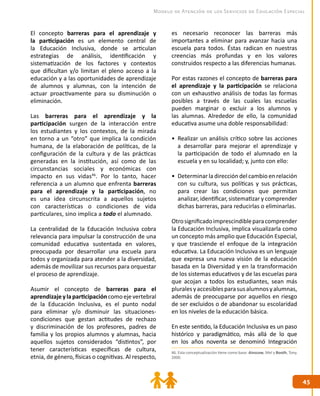4545
Modelo de Atención de los Servicios de Educación Especial
El concepto barreras para el aprendizaje y
la participación es un elemento central de
la Educación Inclusiva, donde se articulan
estrategias de análisis, identificación y
sistematización de los factores y contextos
que dificultan y/o limitan el pleno acceso a la
educación y a las oportunidades de aprendizaje
de alumnos y alumnas, con la intención de
actuar proactivamente para su disminución o
eliminación.
Las barreras para el aprendizaje y la
participación surgen de la interacción entre
los estudiantes y los contextos, de la mirada
en torno a un “otro” que implica la condición
humana, de la elaboración de políticas, de la
configuración de la cultura y de las prácticas
generadas en la institución, así como de las
circunstancias sociales y económicas con
impacto en sus vidas46
. Por lo tanto, hacer
referencia a un alumno que enfrenta barreras
para el aprendizaje y la participación, no
es una idea circunscrita a aquellos sujetos
con características o condiciones de vida
particulares, sino implica a todo el alumnado.
La centralidad de la Educación Inclusiva cobra
relevancia para impulsar la construcción de una
comunidad educativa sustentada en valores,
preocupada por desarrollar una escuela para
todos y organizada para atender a la diversidad,
además de movilizar sus recursos para orquestar
el proceso de aprendizaje.
Asumir el concepto de barreras para el
aprendizajeylaparticipacióncomoejevertebral
de la Educación Inclusiva, es el punto nodal
para eliminar y/o disminuir las situaciones-
condiciones que gestan actitudes de rechazo
y discriminación de los profesores, padres de
familia y los propios alumnos y alumnas, hacia
aquellos sujetos considerados “distintos”, por
tener características específicas de cultura,
etnia, de género, físicas o cognitivas. Al respecto,
es necesario reconocer las barreras más
importantes a eliminar para avanzar hacia una
escuela para todos. Éstas radican en nuestras
creencias más profundas y en los valores
construidos respecto a las diferencias humanas.
Por estas razones el concepto de barreras para
el aprendizaje y la participación se relaciona
con un exhaustivo análisis de todas las formas
posibles a través de las cuales las escuelas
pueden marginar o excluir a los alumnos y
las alumnas. Alrededor de ello, la comunidad
educativa asume una doble responsabilidad:
•	 Realizar un análisis crítico sobre las acciones
a desarrollar para mejorar el aprendizaje y
la participación de todo el alumnado en la
escuela y en su localidad; y, junto con ello:
•	 Determinar la dirección del cambio en relación
con su cultura, sus políticas y sus prácticas,
para crear las condiciones que permitan
analizar, identificar, sistematizar y comprender
dichas barreras, para reducirlas o eliminarlas.
Otrosignificadoimprescindibleparacomprender
la Educación Inclusiva, implica visualizarla como
un concepto más amplio que Educación Especial,
y que trasciende el enfoque de la integración
educativa. La Educación Inclusiva es un lenguaje
que expresa una nueva visión de la educación
basada en la Diversidad y en la transformación
de los sistemas educativos y de las escuelas para
que acojan a todos los estudiantes, sean más
pluralesyaccesiblesparasusalumnosyalumnas,
además de preocuparse por aquellos en riesgo
de ser excluidos o de abandonar su escolaridad
en los niveles de la educación básica.
En este sentido, la Educación Inclusiva es un paso
histórico y paradigmático, más allá de lo que
en los años noventa se denominó Integración
46. Esta conceptualización tiene como base: Ainscow, Mel y Booth, Tony.
2000.
 