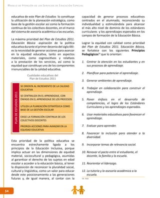 5454
Modelo de Atención de los Servicios de Educación Especial
capacidad de generar procesos educativos
centrados en el alumnado, reconociendo su
individualidad y estimulándola para alcanzar
el más alto nivel de dominio de los estándares
curriculares y los aprendizajes esperados en los
campos de formación de la Educación Básica.
Lograr la equidad con calidad como prioridad
del Plan de Estudios 2011. Educación Básica,
se fortalece con los siguientes Principios
Pedagógicos54
que lo orientan:
1.	 Centrar la atención en los estudiantes y en
sus procesos de aprendizaje.
2.	 Planificar para potenciar el aprendizaje.
3.	 Generar ambientes de aprendizaje.
4.	 Trabajar en colaboración para construir el
aprendizaje.
5.	 Poner énfasis en el desarrollo de
competencias, el logro de los Estándares
Curriculares y los aprendizajes esperados.
6.	 Usar materiales educativos para favorecer el
aprendizaje.
7.	 Evaluar para aprender.
8.	 Favorecer la inclusión para atender a la
diversidad.
9.	 Incorporar temas de relevancia social.
10.	Renovar el pacto entre el estudiante, el 	
docente, la familia y la escuela.
11.	Reorientar el liderazgo.
12.	La tutoría y la asesoría académica a la 	 	
escuela.
educativa de este Plan de Estudios lo constituye
la utilización de la planeación estratégica, como
base de la gestión escolar así como la formación
continua de los colectivos docentes, en el marco
del sistema de asesoría académica a las escuelas.
La máxima prioridad del Plan de Estudios 2011.
Educación Básica -aspiración de la política
educativa durante el primer decenio del siglo XXI-
es la necesidad de generar acciones para avanzar
en la equidad educativa, tanto en aspectos
materiales, como cognoscitivos y relativos
a la prestación de los servicios, así como la
equidad que constituye uno de los componentes
irrenunciables de la calidad educativa.
Esta prioridad de la política educativa se
encuentra estrechamente ligada a los
principios de la Educación Inclusiva, porque
implica actuar en las dimensiones de equidad
material, sociocultural y pedagógica, asumidas
al garantizar el derecho de los sujetos en edad
escolar a acceder a la educación básica, al tener
la disposición de reconocer la pluralidad social,
cultural y lingüística, como un valor para educar
desde este posicionamiento a las generaciones
futuras y, de igual manera, al contar con la
Cualidades educativas del
Plan de Estudios 2011
PLANDEESTUDIOS2011
SE ORIENTA AL INCREMENTO DE LA CALIDAD
EDUCATIVA
SE CENTRALIZA EN EL APRENDIZAJE, CON
ÉNFASIS EN EL APRENDIZAJE DE LOS PROCESOS
UTILIZA LA PLANEACIÓN ESTRATÉGICA COMO
BASE DE LA GESTIÓN ESCOLAR
EXIGE LA FORMACIÓN CONTINUA DE LOS
COLECTIVOS DOCENTES
PRIORIZA ACCIONES PARA AVANZAR EN LA
EQUIDAD EDUCATIVA
54. Ibíd.
 